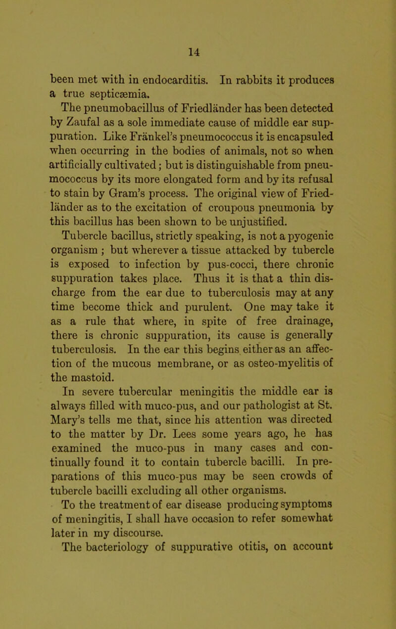 been met with in endocarditis. In rabbits it produces a true septicaemia. The pneumobacillus of Friedlander has been detected by Zaufal as a sole immediate cause of middle ear sup- puration. Like Frankel’s pneumococcus it is encapsuled when occurring in the bodies of animals, not so when artificially cultivated; but is distinguishable from pneu- mococcus by its more elongated form and by its refusal to stain by Gram’s process. The original view of Fried- lander as to the excitation of croupous pneumonia by this bacillus has been shown to be unjustified. Tubercle bacillus, strictly speaking, is not a pyogenic organism ; but wherever a tissue attacked by tubercle is exposed to infection by pus-cocci, there chronic suppuration takes place. Thus it is that a thin dis- charge from the ear due to tuberculosis may at any time become thick and purulent. One may take it as a rule that where, in spite of free drainage, there is chronic suppuration, its cause is generally tuberculosis. In the ear this begins either as an affec- tion of the mucous membrane, or as osteo-myelitis of the mastoid. In severe tubercular meningitis the middle ear is always filled with muco-pus, and our pathologist at St. Mary’s tells me that, since his attention was directed to the matter by Dr. Lees some years ago, he has examined the muco-pus in many cases and con- tinually found it to contain tubercle bacilli. In pre- parations of this muco-pus may be seen crowds of tubercle bacilli excluding all other organisms. To the treatment of ear disease producing symptoms of meningitis, I shall have occasion to refer somewhat later in my discourse. The bacteriology of suppurative otitis, on account