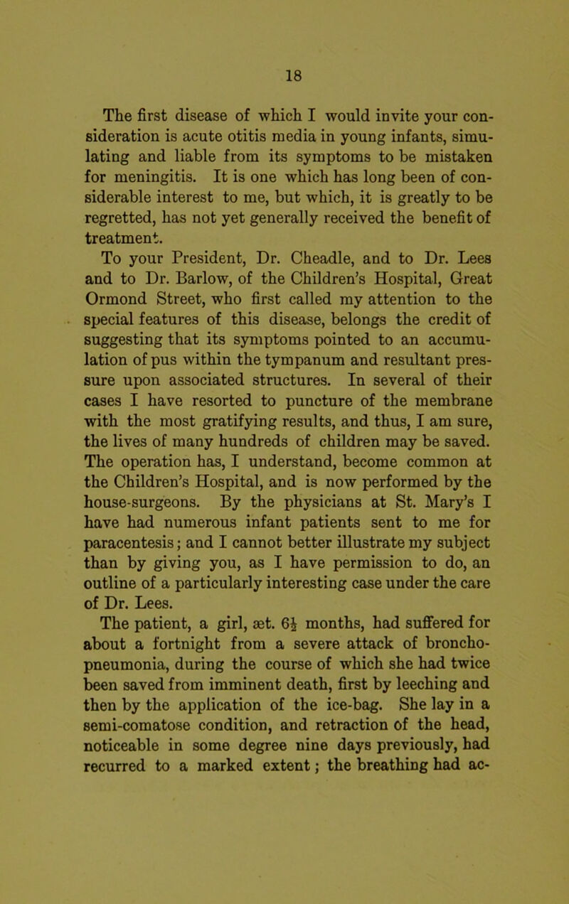 The first disease of which I would invite your con- sideration is acute otitis media in young infants, simu- lating and liable from its symptoms to be mistaken for meningitis. It is one which has long been of con- siderable interest to me, but which, it is greatly to be regretted, has not yet generally received the benefit of treatment. To your President, Dr. Cheadle, and to Dr. Lees and to Dr. Barlow, of the Children’s Hospital, Great Ormond Street, who first called my attention to the special features of this disease, belongs the credit of suggesting that its symptoms pointed to an accumu- lation of pus within the tympanum and resultant pres- sure upon associated structures. In several of their cases I have resorted to puncture of the membrane with the most gratifying results, and thus, I am sure, the lives of many hundreds of children may be saved. The operation has, I understand, become common at the Children’s Hospital, and is now performed by the house-surgeons. By the physicians at St. Mary’s I have had numerous infant patients sent to me for paracentesis; and I cannot better illustrate my subject than by giving you, as I have permission to do, an outline of a particularly interesting case under the care of Dr. Lees. The patient, a girl, set. 6£ months, had suffered for about a fortnight from a severe attack of broncho- pneumonia, during the course of which she had twice been saved from imminent death, first by leeching and then by the application of the ice-bag. She lay in a semi-comatose condition, and retraction of the head, noticeable in some degree nine days previously, had recurred to a marked extent; the breathing had ac-