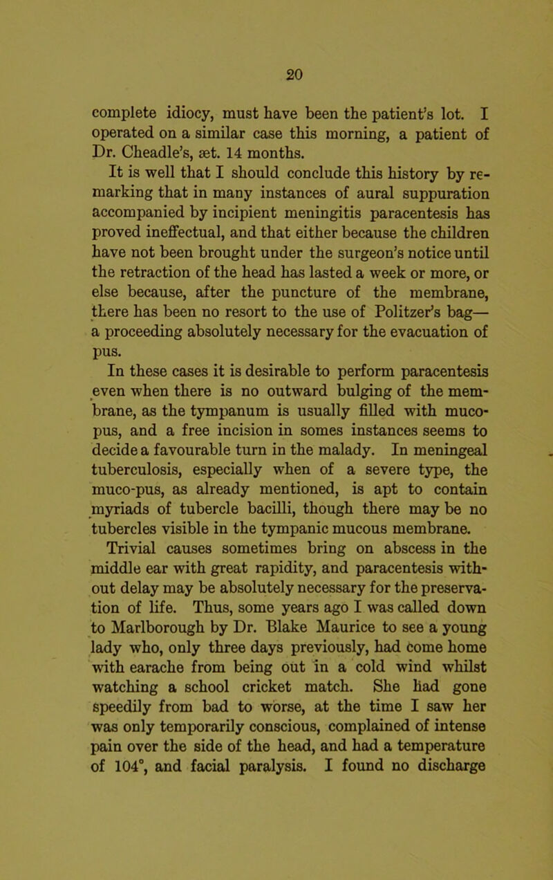 complete idiocy, must have been the patient’s lot. I operated on a similar case this morning, a patient of Dr. Cheadle’s, set. 14 months. It is well that I should conclude this history by re- marking that in many instances of aural suppuration accompanied by incipient meningitis paracentesis has proved ineffectual, and that either because the children have not been brought under the surgeon’s notice until the retraction of the head has lasted a week or more, or else because, after the puncture of the membrane, there has been no resort to the use of Politzer’s bag— a proceeding absolutely necessary for the evacuation of pus. In these cases it is desirable to perform paracentesis even when there is no outward bulging of the mem- brane, as the tympanum is usually filled with muco- pus, and a free incision in somes instances seems to decide a favourable turn in the malady. In meningeal tuberculosis, especially when of a severe type, the muco-pus, as already mentioned, is apt to contain myriads of tubercle bacilli, though there may be no tubercles visible in the tympanic mucous membrane. Trivial causes sometimes bring on abscess in the middle ear with great rapidity, and paracentesis with- out delay may be absolutely necessary for the preserva- tion of life. Thus, some years ago I was called down to Marlborough by Dr. Blake Maurice to see a young lady who, only three days previously, had come home with earache from being out in a cold wind whilst watching a school cricket match. She had gone speedily from bad to worse, at the time I saw her was only temporarily conscious, complained of intense pain over the side of the head, and had a temperature of 104°, and facial paralysis. I found no discharge