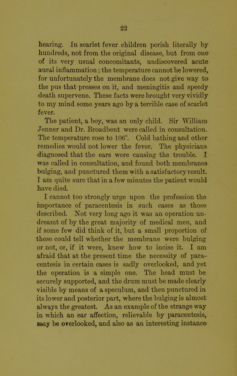 hearing. In scarlet fever children perish literally by hundreds, not from the original disease, but from one of its very usual concomitants, undiscovered acute aural inflammation; the temperature cannot be lowered, for unfortunately the membrane does not give way to the pus that presses on it, and meningitis and speedy death supervene. These facts were brought very vividly to my mind some years ago by a terrible case of scarlet fever. The patient, a boy, was an only child. Sir William Jenner and Dr. Broadbent were called in consultation. The temperature rose to 106°. Cold bathing and other remedies would not lower the fever. The physicians diagnosed that the ears were causing the trouble. I was called in consultation, and found both membranes bulging, and punctured them with a satisfactory result. I am quite sure that in a few minutes the patient would have died. I cannot too strongly urge upon the profession the importance of paracentesis in such cases as those described. Not very long ago it was an operation un- dreamt of by the great majority of medical men, and if some few did think of it, but a small proportion of these could tell whether the membrane were bulging or not, or, if it were, knew how to incise it. I am afraid that at the present time the necessity of para- centesis in certain cases is sadly overlooked, and yet the operation is a simple one. The head must be securely supported, and the drum must be made clearly visible by means of a speculum, and then punctured in its lower and posterior part, where the bulging is almost always the greatest. As an example of the strange way in which an ear affection, relievable by paracentesis, may be overlooked, and also as an interesting instance