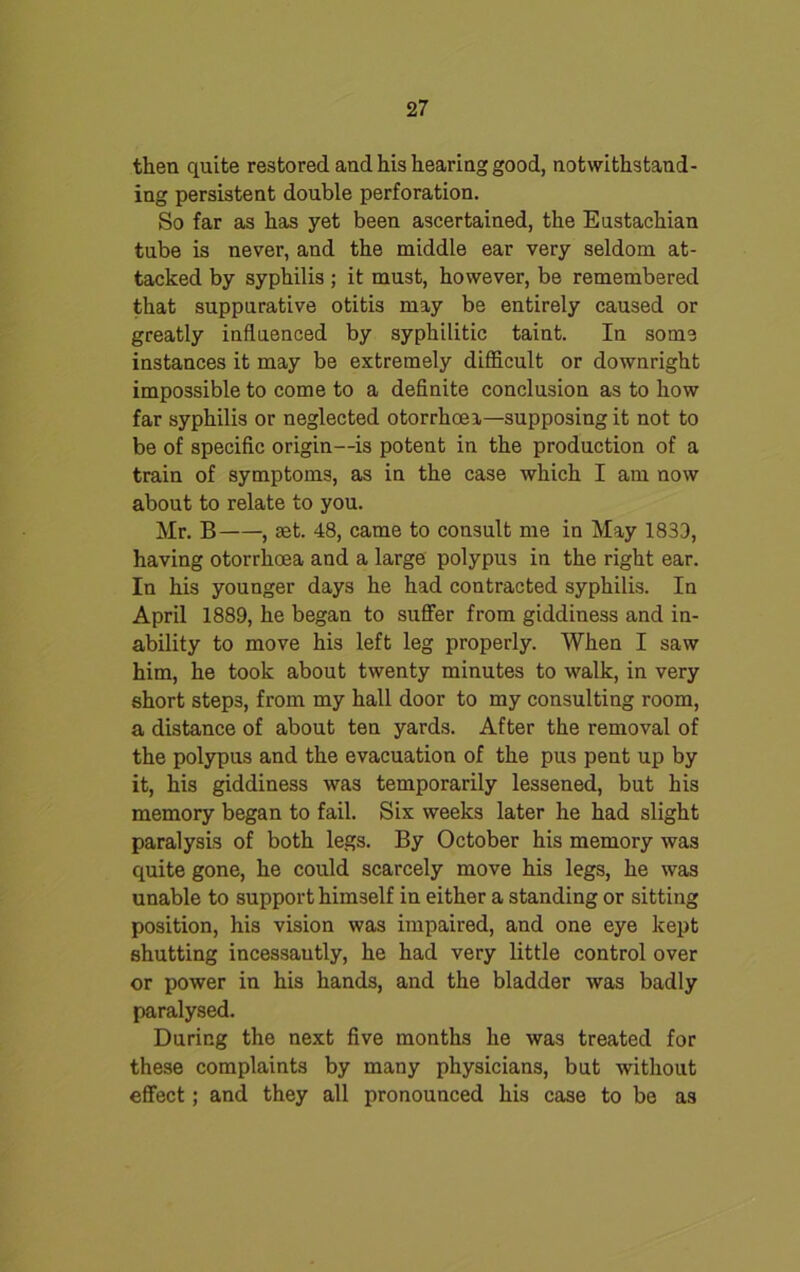 then quite restored and his hearing good, notwithstand- ing persistent double perforation. So far as has yet been ascertained, the Eustachian tube is never, and the middle ear very seldom at- tacked by syphilis ; it must, however, be remembered that suppurative otitis may be entirely caused or greatly influenced by syphilitic taint. In some instances it may be extremely difficult or downright impossible to come to a definite conclusion as to how far syphilis or neglected otorrhoea—supposing it not to be of specific origin—is potent in the production of a train of symptoms, as in the case which I am now about to relate to you. Mr. B , set. 48, came to consult me in May 1833, having otorrhoea and a large polypus in the right ear. In his younger days he had contracted syphilis. In April 1889, he began to suffer from giddiness and in- ability to move his left leg properly. When I saw him, he took about twenty minutes to walk, in very short steps, from my hall door to my consulting room, a distance of about ten yards. After the removal of the polypus and the evacuation of the pus pent up by it, his giddiness was temporarily lessened, but his memory began to fail. Six weeks later he had slight paralysis of both legs. By October his memory was quite gone, he could scarcely move his legs, he was unable to support himself in either a standing or sitting position, his vision was impaired, and one eye kept shutting incessautly, he had very little control over or power in his hands, and the bladder was badly paralysed. During the next five months he was treated for these complaints by many physicians, but without effect; and they all pronounced his case to be as