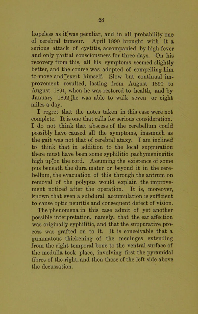 hopeless as it’was peculiar, and in all probability one of cerebral tumour. April 1890 brought with it a serious attack of cystitis, accompanied by high fever and only partial consciousness for three days. On his recovery from this, all his symptoms seemed slightly better, and the course was adopted of compelling him to move and'exert himself. Slow but continual im- provement resulted, lasting from August 1890 to August 1891, when he was restored to health, and by January 1892 [he was able to walk seven or eight miles a day. I regret that the notes taken in this case were not complete. It is one that calls for serious consideration. I do not think that abscess of the cerebellum could possibly have caused all the symptoms, inasmuch as the gait was not that of cerebral ataxy. I am inclined to think that in addition to the local suppuration there must have been some syphilitic pachymeningitis high up’on the cord. Assuming the existence of some pus beneath the dura mater or beyond it in the cere- bellum, the evacuation of this through the antrum on removal of the polypus would explain the improve- ment noticed after the operation. It is, moreover, known that even a subdural accumulation is sufficient to cause optic neuritis and consequent defect of vision. The phenomena in this case admit of yet another possible interpretation, namely, that the ear affection w7as originally syphilitic, and that the suppurative pro- cess was grafted on to it. It is conceivable that a gummatous thickening of the meninges extending from the right temporal bone to the ventral surface of the medulla took place, involving first the pyramidal fibres of the right, and then those of the left side above the decussation.