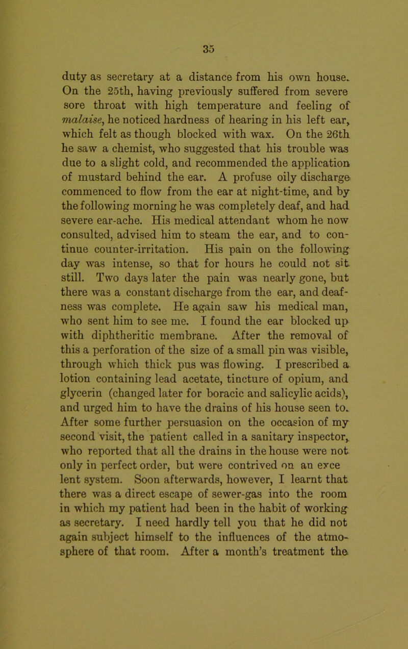 duty as secretary at a distance from his own house. On the 25th, having previously suffered from severe sore throat with high temperature and feeling of vialaise, he noticed hardness of hearing in his left ear, which felt as though blocked with wax. On the 26th he saw a chemist, who suggested that his trouble was due to a slight cold, and recommended the application of mustard behind the ear. A profuse oily discharge commenced to flow from the ear at night-time, and by the following morning he was completely deaf, and had severe ear-ache. His medical attendant whom he now consulted, advised him to steam the ear, and to con- tinue counter-irritation. His pain on the following day was intense, so that for hours he could not sit. still. Two days later the pain was nearly gone, but there was a constant discharge from the ear, and deaf- ness was complete. He again saw his medical man, ■who sent him to see me. I found the ear blocked up with diphtheritic membrane. After the removal of this a perforation of the size of a small pin was visible, through which thick pus was flowing. I prescribed a lotion containing lead acetate, tincture of opium, and glycerin (changed later for boracic and salicylic acids), and urged him to have the drains of his house seen to. After some further persuasion on the occasion of my second visit, the patient called in a sanitary inspector, who reported that all the drains in the house were not only in perfect order, but were contrived on an exce lent system. Soon afterwards, however, I learnt that there was a direct escape of sewer-gas into the room in which my patient had been in the habit of working as secretary. I need hardly tell you that he did not again subject himself to the influences of the atmo- sphere of that room. After a month’s treatment the