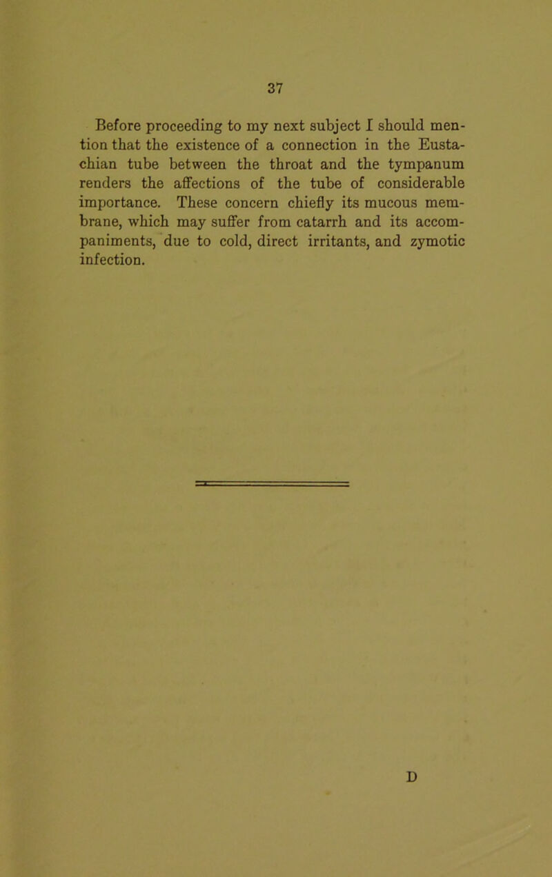 Before proceeding to my next subject I should men- tion that the existence of a connection in the Eusta- chian tube between the throat and the tympanum renders the affections of the tube of considerable importance. These concern chiefly its mucous mem- brane, which may suffer from catarrh and its accom- paniments, due to cold, direct irritants, and zymotic infection. D
