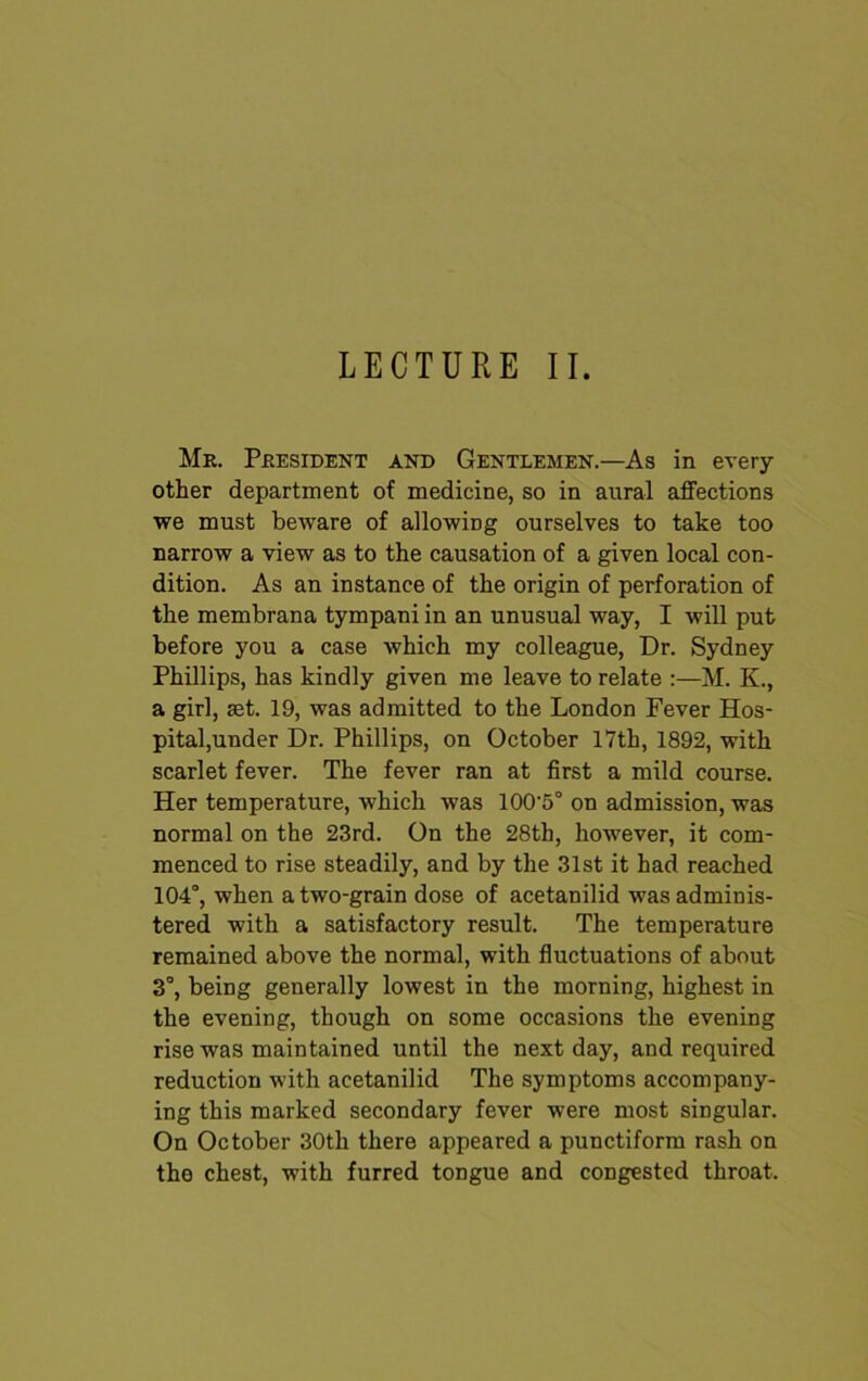 LECTURE II. Mr. President and Gentlemen.—As in every other department of medicine, so in aural affections we must beware of allowing ourselves to take too narrow a view as to the causation of a given local con- dition. As an instance of the origin of perforation of the membrana tympani in an unusual way, I will put before you a case which my colleague, Dr. Sydney Phillips, has kindly given me leave to relate :—M. K., a girl, set. 19, was admitted to the London Fever Hos- pital,under Dr. Phillips, on October 17th, 1892, with scarlet fever. The fever ran at first a mild course. Her temperature, which was 100‘5° on admission, was normal on the 23rd. On the 28th, however, it com- menced to rise steadily, and by the 31st it had reached 104°, when a two-grain dose of acetanilid was adminis- tered with a satisfactory result. The temperature remained above the normal, with fluctuations of about 3°, being generally lowest in the morning, highest in the evening, though on some occasions the evening rise was maintained until the next day, and required reduction with acetanilid The symptoms accompany- ing this marked secondary fever were most singular. On October 30th there appeared a punctiform rash on the chest, with furred tongue and congested throat.