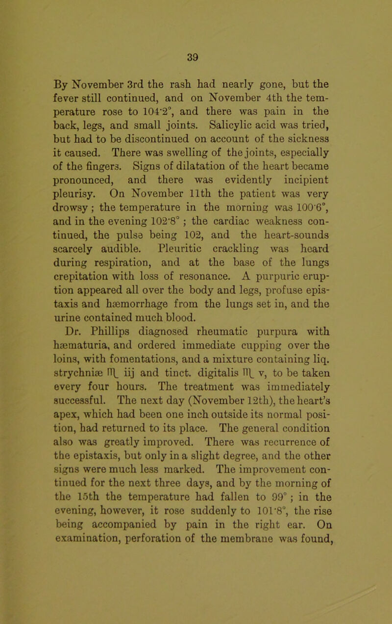 By November 3rd the rash had nearly gone, but the fever still continued, and on November 4th the tem- perature rose to 104'2°, and there was pain in the back, legs, and small joints. Salicylic acid was tried, but had to be discontinued on account of the sickness it caused. There was swelling of the joints, especially of the fingers. Signs of dilatation of the heart became pronounced, and there was evidently incipient pleurisy. On November 11th the patient was very drowsy ; the temperature in the morning was 100'6°, and in the evening 102-8°; the cardiac weakness con- tinued, the pulse being 102, and the heart-sounds scarcely audible. Pleuritic crackling was heard during respiration, and at the base of the lungs crepitation with loss of resonance. A purpuric erup- tion appeared all over the body and legs, profuse epis- taxis and haemorrhage from the lungs set in, and the urine contained much blood. Dr. Phillips diagnosed rheumatic purpura with hmmaturia, and ordered immediate cupping over the loins, with fomentations, and a mixture containing liq. strychnine (T\_ iij and tinct. digitalis IT(_ v, to be taken every four hours. The treatment was immediately successful. The next day (November 12th), the heart’s apex, which had been one inch outside its normal posi- tion, had returned to its place. The general condition also was greatly improved. There was recurrence of the epistaxis, but only in a slight degree, and the other signs were much less marked. The improvement con- tinued for the next three days, and by the morning of the 15th the temperature had fallen to 99°; in the evening, however, it rose suddenly to 10T8°, the rise being accompanied by pain in the right ear. On examination, perforation of the membrane was found,