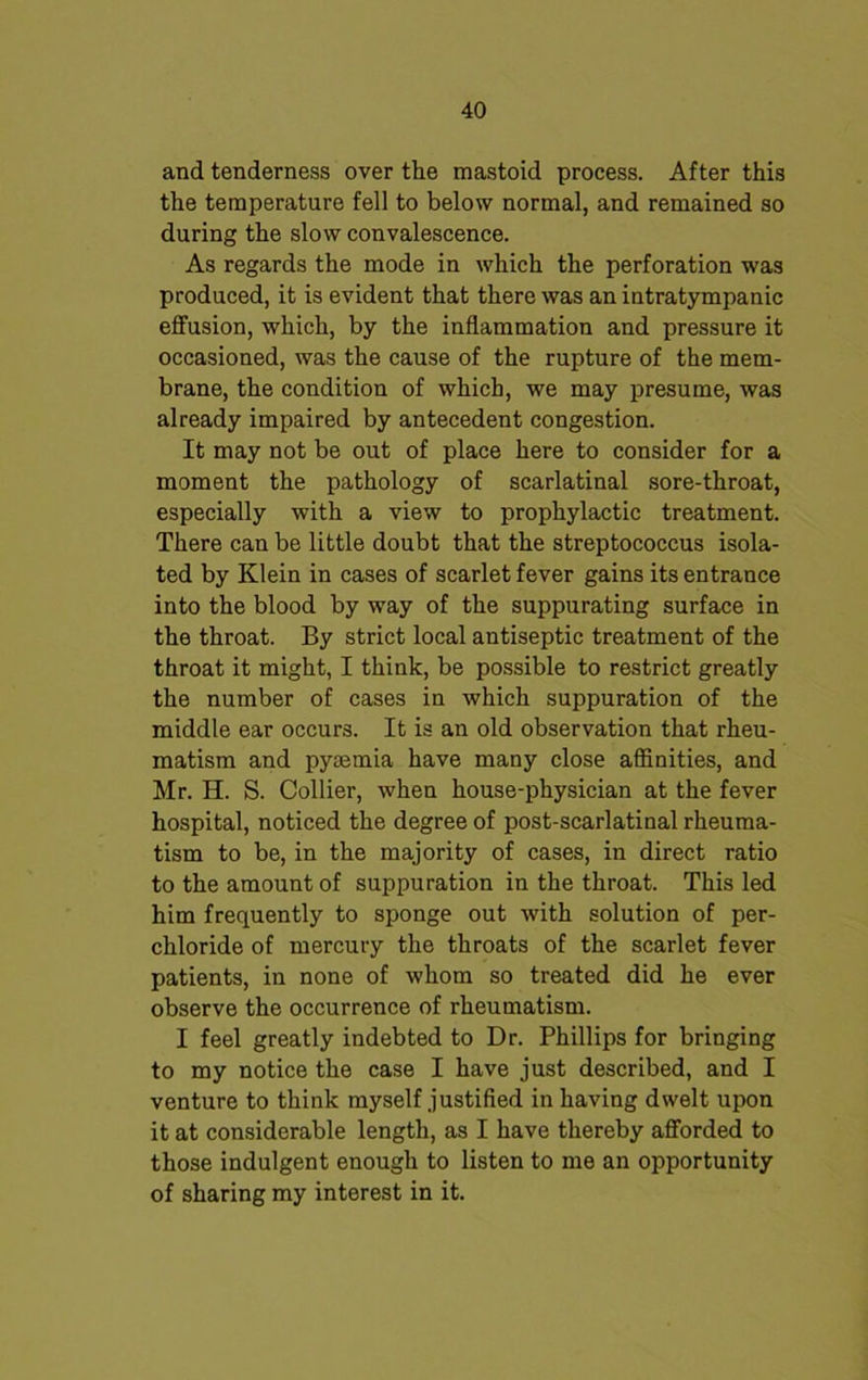 and tenderness over the mastoid process. After this the temperature fell to below normal, and remained so during the slow convalescence. As regards the mode in which the perforation was produced, it is evident that there was an intratympanic effusion, which, by the inflammation and pressure it occasioned, was the cause of the rupture of the mem- brane, the condition of which, we may presume, was already impaired by antecedent congestion. It may not be out of place here to consider for a moment the pathology of scarlatinal sore-throat, especially with a view to prophylactic treatment. There can be little doubt that the streptococcus isola- ted by Klein in cases of scarlet fever gains its entrance into the blood by way of the suppurating surface in the throat. By strict local antiseptic treatment of the throat it might, I think, be possible to restrict greatly the number of cases in which suppuration of the middle ear occurs. It is an old observation that rheu- matism and pyaemia have many close affinities, and Mr. H. S. Collier, when house-physician at the fever hospital, noticed the degree of post-scarlatinal rheuma- tism to be, in the majority of cases, in direct ratio to the amount of suppuration in the throat. This led him frequently to sponge out with solution of per- chloride of mercury the throats of the scarlet fever patients, in none of whom so treated did he ever observe the occurrence of rheumatism. I feel greatly indebted to Dr. Phillips for bringing to my notice the case I have just described, and I venture to think myself justified in having dwelt upon it at considerable length, as I have thereby afforded to those indulgent enough to listen to me an opportunity of sharing my interest in it.