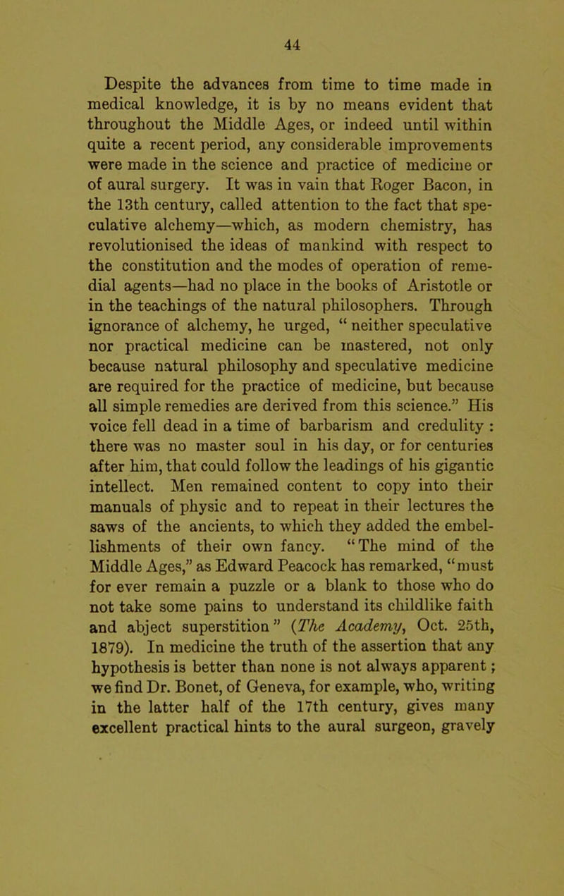 Despite the advances from time to time made in medical knowledge, it is by no means evident that throughout the Middle Ages, or indeed until within quite a recent period, any considerable improvements were made in the science and practice of medicine or of aural surgery. It wras in vain that Roger Bacon, in the 13th century, called attention to the fact that spe- culative alchemy—which, as modern chemistry, has revolutionised the ideas of mankind with respect to the constitution and the modes of operation of reme- dial agents—had no place in the books of Aristotle or in the teachings of the natural philosophers. Through ignorance of alchemy, he urged, “ neither speculative nor practical medicine can be mastered, not only because natural philosophy and speculative medicine are required for the practice of medicine, but because all simple remedies are derived from this science.” His voice fell dead in a time of barbarism and credulity : there was no master soul in his day, or for centuries after him, that could follow the leadings of his gigantic intellect. Men remained content to copy into their manuals of physic and to repeat in their lectures the saws of the ancients, to which they added the embel- lishments of their own fancy. “The mind of the Middle Ages,” as Edward Peacock has remarked, “must for ever remain a puzzle or a blank to those who do not take some pains to understand its childlike faith and abject superstition ” {The Academy, Oct. 25th, 1879). In medicine the truth of the assertion that any hypothesis is better than none is not always apparent; we find Dr. Bonet, of Geneva, for example, who, writing in the latter half of the 17th century, gives many excellent practical hints to the aural surgeon, gravely