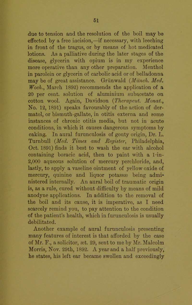 61 due to tension and the resolution of the boil may be effected by a free incision,—if necessary, with leeching in front of the tragus, or by means of hot medicated lotions. As a palliative during the later stages of the disease, glycerin with opium is in my experience more operative than any other preparation. Menthol in parolein or glycerin of carbolic acid or of belladonna may be of great assistance. Griinwald (Munch. Med. Woch., March 1892) recommends the application of a 20 per cent, solution of aluminium subacetate on cotton wool. Again, Davidson (Therapeut. Monat., No. 12, 1891) speaks favourably of the action of der- matol, or bismuth-gallate, in otitis externa and some instances of chronic otitis media, but not in acute conditions, in which it causes dangerous symptoms by caking. In aural furunculosis of gouty origin, Dr. L. Turnbull (Med. Times and Register, Philadelphia, Oct. 1891) finds it best to wash the ear with alcohol containing boracic acid, then to paint with a 1-in- 2,000 aqueous solution of mercury perchloride, and, lastly, to apply a vaseline ointment of yellow oxide of mercury, quinine and liquor potassse being admi- nistered internally. An aural boil of traumatic origin is, as a rule, cured without difficulty by means of mild anodyne applications. In addition to the removal of the boil and its cause, it is imperative, as I need scarcely remind you, to pay attention to the condition of the patient’s health, which in furunculosis is usually debilitated. Another example of aural furunculosis presenting many features of interest is that afforded by the case of Mr. F., a solicitor, set. 29, sent to me by Mr. Malcolm Morris, Nov. 29th, 1892. A year and a half previously, he states, his left ear became swollen and exceedingly