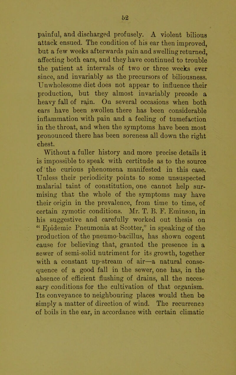 painful, and discharged profusely. A violent bilious attack ensued. The condition of his ear then improved, but a few weeks afterwards pain and swelling returned, affecting both ears, and they have continued to trouble the patient at intervals of two or three weeks ever siuce, and invariably as the precursors of biliousness. Unwholesome diet does not appear to influence their production, but they almost invariably precede a heavy fall of rain. On several occasions when both ears have been swollen there has been considerable inflammation with pain and a feeling of tumefaction in the throat, and when the symptoms have been most pronounced there has been soreness all down the right chest. Without a fuller history and more precise details it is impossible to speak with certitude as to the source of the curious phenomena manifested in this case. Unless their periodicity points to some unsuspected malarial taint of constitution, one cannot help sur- mising that the whole of the symptoms may have their origin in the prevalence, from time to time, of certain zymotic conditions. Mr. T. B. F. Eminson, in his suggestive and carefully worked out thesis on “ Epidemic Pneumonia at Scotter,” in speaking of the production of the pneumo-bacillus, has shown cogent cause for believing that, granted the presence in a sewer of semi-solid nutriment for its growth, together with a constant up-stream of air—a natural conse- quence of a good fall in the sewer, one has, in the absence of efficient flushing of drains, all the neces- sary conditions for the cultivation of that organism. Its conveyance to neighbouring places would then be simply a matter of direction of wind. The recurrence of boils in the ear, in accordance with certain climatic