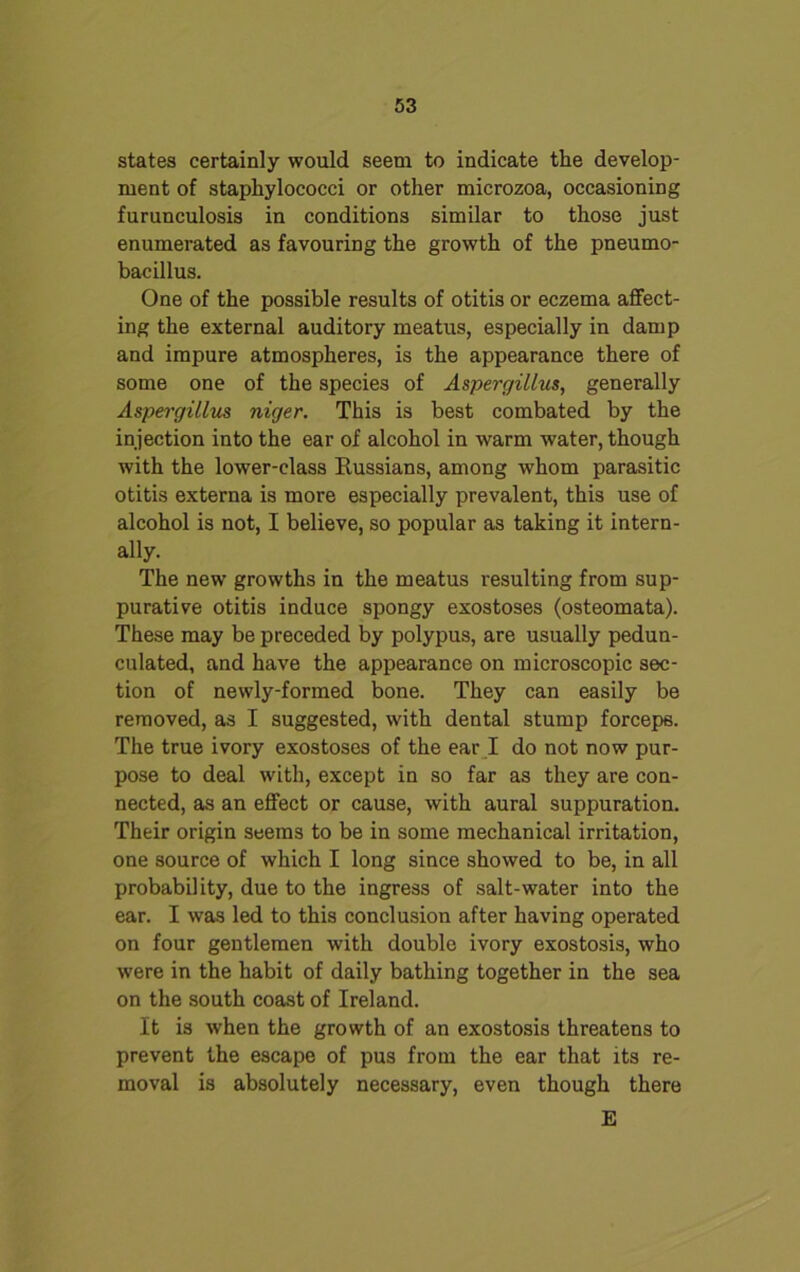 states certainly would seem to indicate the develop- ment of staphylococci or other microzoa, occasioning furunculosis in conditions similar to those just enumerated as favouring the growth of the pneumo- bacillus. One of the possible results of otitis or eczema affect- ing the external auditory meatus, especially in damp and impure atmospheres, is the appearance there of some one of the species of Aspergillus, generally Aspergillus niger. This is best combated by the injection into the ear of alcohol in warm water, though with the lower-class Russians, among whom parasitic otitis externa is more especially prevalent, this use of alcohol is not, I believe, so popular as taking it intern- ally. The new growths in the meatus resulting from sup- purative otitis induce spongy exostoses (osteomata). These may be preceded by polypus, are usually pedun- culated, and have the appearance on microscopic sec- tion of newly-formed bone. They can easily be removed, as I suggested, with dental stump forceps. The true ivory exostoses of the ear I do not now pur- pose to deal with, except in so far as they are con- nected, as an effect or cause, with aural suppuration. Their origin seems to be in some mechanical irritation, one source of which I long since showed to be, in all probability, due to the ingress of salt-water into the ear. I was led to this conclusion after having operated on four gentlemen with double ivory exostosis, who were in the habit of daily bathing together in the sea on the south coast of Ireland. It is when the growth of an exostosis threatens to prevent the escape of pus from the ear that its re- moval is absolutely necessary, even though there E