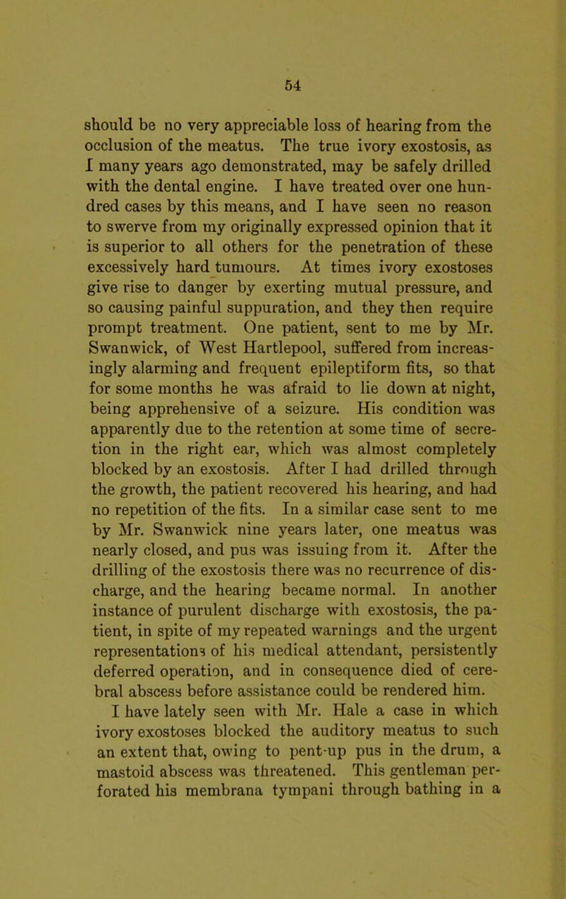 should be no very appreciable loss of hearing from the occlusion of the meatus. The true ivory exostosis, as I many years ago demonstrated, may be safely drilled with the dental engine. I have treated over one hun- dred cases by this means, and I have seen no reason to swerve from my originally expressed opinion that it is superior to all others for the penetration of these excessively hard tumours. At times ivory exostoses give rise to danger by exerting mutual pressure, and so causing painful suppuration, and they then require prompt treatment. One patient, sent to me by Mr. Swanwick, of West Hartlepool, suffered from increas- ingly alarming and frequent epileptiform fits, so that for some months he was afraid to lie down at night, being apprehensive of a seizure. His condition was apparently due to the retention at some time of secre- tion in the right ear, which was almost completely blocked by an exostosis. After I had drilled through the growth, the patient recovered his hearing, and had no repetition of the fits. In a similar case sent to me by Mr. Swanwick nine years later, one meatus was nearly closed, and pus was issuing from it. After the drilling of the exostosis there was no recurrence of dis- charge, and the hearing became normal. In another instance of purulent discharge with exostosis, the pa- tient, in spite of my repeated warnings and the urgent representations of his medical attendant, persistently deferred operation, and in consequence died of cere- bral abscess before assistance could be rendered him. I have lately seen with Mr. Hale a case in which ivory exostoses blocked the auditory meatus to such an extent that, owing to pent-up pus in the drum, a mastoid abscess was threatened. This gentleman per- forated his membrana tympani through bathing in a
