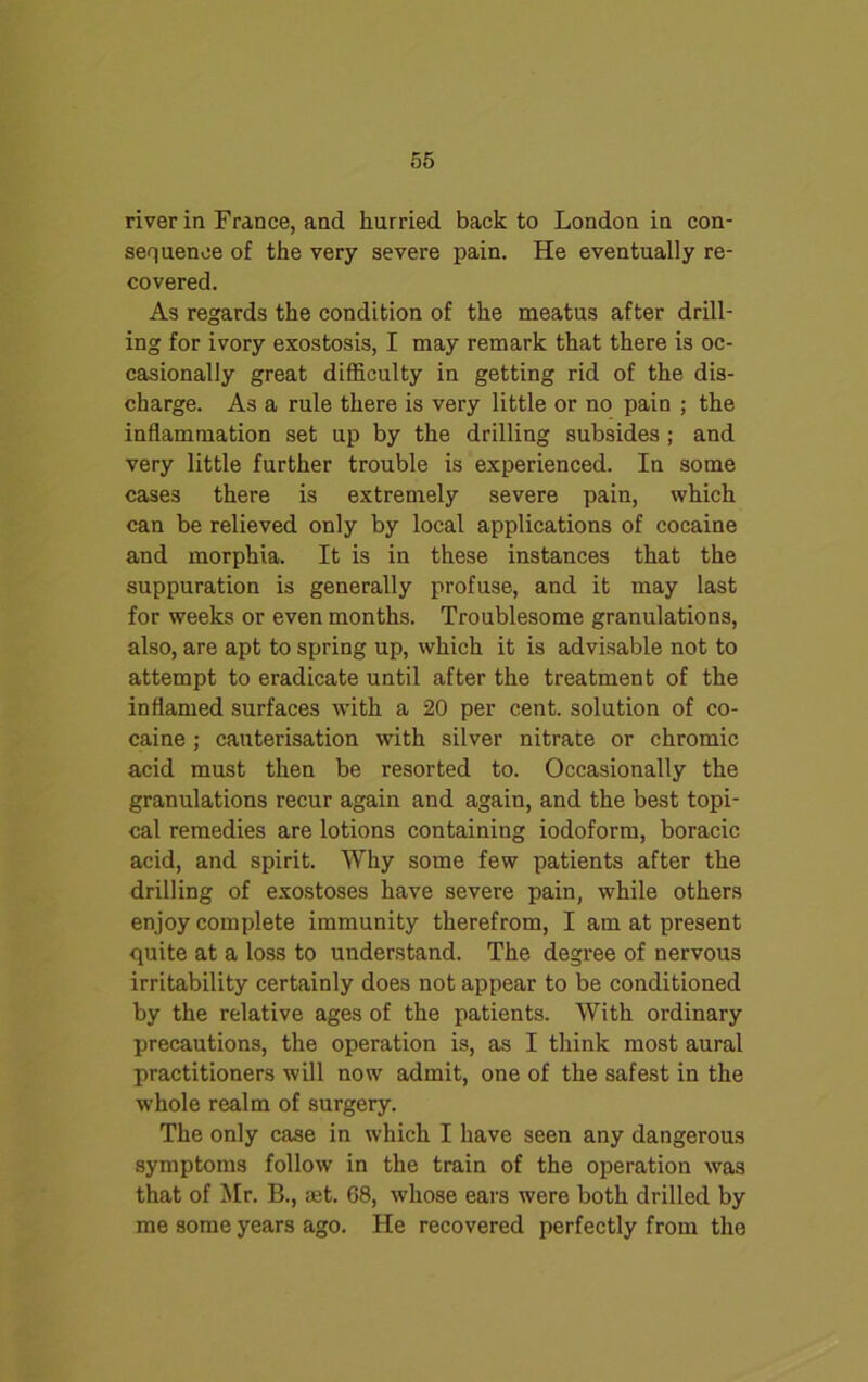 river in France, and hurried back to London in con- sequence of the very severe pain. He eventually re- covered. As regards the condition of the meatus after drill- ing for ivory exostosis, I may remark that there is oc- casionally great difficulty in getting rid of the dis- charge. As a rule there is very little or no pain ; the inflammation set up by the drilling subsides ; and very little further trouble is experienced. In some cases there is extremely severe pain, which can be relieved only by local applications of cocaine and morphia. It is in these instances that the suppuration is generally profuse, and it may last for weeks or even months. Troublesome granulations, also, are apt to spring up, which it is advisable not to attempt to eradicate until after the treatment of the inflamed surfaces ■with a 20 per cent, solution of co- caine ; cauterisation with silver nitrate or chromic acid must then be resorted to. Occasionally the granulations recur again and again, and the best topi- cal remedies are lotions containing iodoform, boracic acid, and spirit. Why some few patients after the drilling of exostoses have severe pain, while others enjoy complete immunity therefrom, I am at present •quite at a loss to understand. The degree of nervous irritability certainly does not appear to be conditioned by the relative ages of the patients. With ordinary precautions, the operation is, as I think most aural practitioners will now admit, one of the safest in the whole realm of surgery. The only case in which I have seen any dangerous symptoms follow in the train of the operation was that of Mr. B., ret. G8, whose ears were both drilled by me some years ago. He recovered perfectly from the