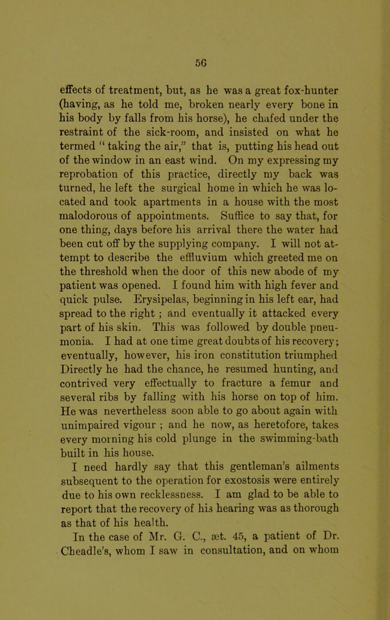 effects of treatment, but, as he was a great fox-hunter (having, as he told me, broken nearly every bone in his body by falls from his horse), he chafed under the restraint of the sick-room, and insisted on what he termed 11 taking the air,” that is, putting his head out of the window in an east wind. On my expressing my reprobation of this practice, directly my back was turned, he left the surgical home in which he was lo- cated and took apartments in a house with the most malodorous of appointments. Suffice to say that, for one thing, days before his arrival there the water had been cut off by the supplying company. I will not at- tempt to describe the effluvium which greeted me on the threshold when the door of this new abode of my patient was opened. I found him with high fever and quick pulse. Erysipelas, beginning in his left ear, had spread to the right ; and eventually it attacked every part of his skin. This was followed by double pneu- monia. I had at one time great doubts of his recovery; eventually, however, his iron constitution triumphed Directly he had the chance, he resumed hunting, and contrived very effectually to fracture a femur and several ribs by falling with his horse on top of him. He was nevertheless soon able to go about again with unimpaired vigour ; and he now, as heretofore, takes every morning his cold plunge in the swimming-bath built in his house. I need hardly say that this gentleman’s ailments subsequent to the operation for exostosis were entirely due to his own recklessness. I am glad to be able to report that the recovery of his hearing was as thorough as that of his health. In the case of Mr. G. C., mt. 45, a patient of Dr. Cheadle’s, whom I saw in consultation, and on whom