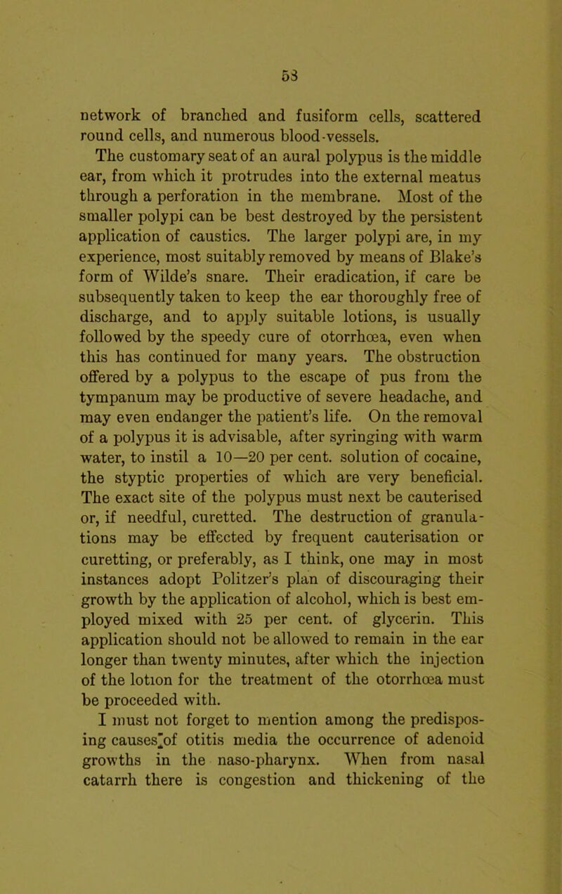 53 network of branched and fusiform cells, scattered round cells, and numerous blood-vessels. The customary seat of an aural polypus is the middle ear, from which it protrudes into the external meatus through a perforation in the membrane. Most of the smaller polypi can be best destroyed by the persistent application of caustics. The larger polypi are, in my experience, most suitably removed by means of Blake’s form of Wilde’s snare. Their eradication, if care be subsequently taken to keep the ear thoroughly free of discharge, and to apply suitable lotions, is usually followed by the speedy cure of otorrhoea, even when this has continued for many years. The obstruction offered by a polypus to the escape of pus from the tympanum may be productive of severe headache, and may even endanger the patient’s life. On the removal of a polypus it is advisable, after syringing with warm water, to instil a 10—20 per cent, solution of cocaine, the styptic properties of which are very beneficial. The exact site of the polypus must next be cauterised or, if needful, curetted. The destruction of granula- tions may be effected by frequent cauterisation or curetting, or preferably, as I think, one may in most instances adopt Politzer’s plan of discouraging their growth by the application of alcohol, which is best em- ployed mixed with 25 per cent, of glycerin. This application should not be allowed to remain in the ear longer than twenty minutes, after which the injection of the lotion for the treatment of the otorrhma must be proceeded with. I must not forget to mention among the predispos- ing causes’of otitis media the occurrence of adenoid growths in the naso-pharynx. When from nasal catarrh there is congestion and thickening of the