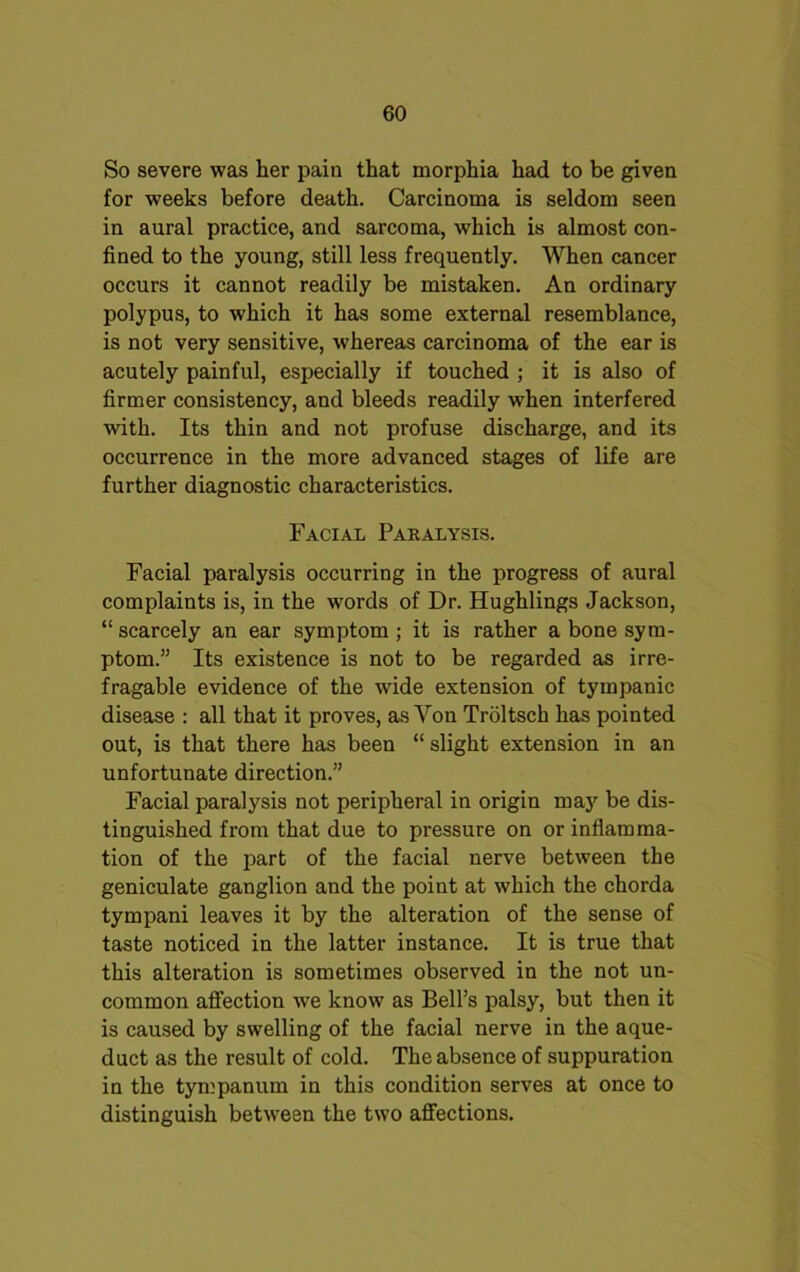 So severe was her pain that morphia had to be given for weeks before death. Carcinoma is seldom seen in aural practice, and sarcoma, which is almost con- fined to the young, still less frequently. When cancer occurs it cannot readily be mistaken. An ordinary polypus, to which it has some external resemblance, is not very sensitive, whereas carcinoma of the ear is acutely painful, especially if touched ; it is also of firmer consistency, and bleeds readily when interfered with. Its thin and not profuse discharge, and its occurrence in the more advanced stages of life are further diagnostic characteristics. Facial Paralysis. Facial paralysis occurring in the progress of aural complaints is, in the words of Dr. Hughlings Jackson, “ scarcely an ear symptom ; it is rather a bone sym- ptom.” Its existence is not to be regarded as irre- fragable evidence of the wide extension of tympanic disease : all that it proves, as Von Troltsch has pointed out, is that there has been “ slight extension in an unfortunate direction.” Facial paralysis not peripheral in origin may be dis- tinguished from that due to pressure on or inflamma- tion of the part of the facial nerve between the geniculate ganglion and the point at which the chorda tympani leaves it by the alteration of the sense of taste noticed in the latter instance. It is true that this alteration is sometimes observed in the not un- common affection we know as Bell’s palsy, but then it is caused by swelling of the facial nerve in the aque- duct as the result of cold. The absence of suppuration in the tympanum in this condition serves at once to distinguish between the two affections.