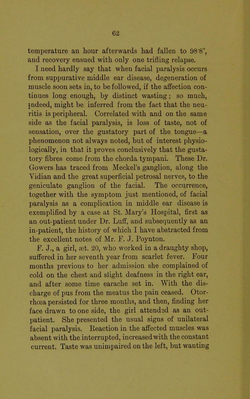 temperature an hour afterwards had fallen to 98'8°, and recovery ensued with only one trifling relapse. I need hardly say that when facial paralysis occurs from suppurative middle ear disease, degeneration of muscle soon sets in, to be followed, if the affection con- tinues long enough, by distinct wasting; so much, indeed, might be inferred from the fact that the neu- ritis is peripheral. Correlated with and on the same side as the facial paralysis, is loss of taste, not of sensation, over the gustatory part of the tongue—a phenomenon not always noted, but of interest physio- logically, in that it proves conclusively that the gusta- tory fibres come from the chorda tympani. These Dr. Gowers has traced from Meckel’s ganglion, along the Vidian and the great superficial petrosal nerves, to the geniculate ganglion of the facial. The occurrence, together with the symptom just mentioned, of facial paralysis as a complication in middle ear disease is exemplified by a case at St. Mary’s Hospital, first as an out-patient under Dr. Luff, and subsequently as an in-patient, the history of which I have abstracted from the excellent notes of Mr. F. J. Poynton. F. J., a girl, aet. 20, who worked in a draughty shop, suffered in her seventh year from scarlet fever. Four months previous to her admission she complained of cold on the chest and slight deafness in the right ear, and after some time earache set in. With the dis- charge of pus from the meatus the pain ceased. Otor- rhoea persisted for three months, and then, finding her face drawn to one side, the girl attended as an out- patient. She presented the usual signs of unilateral facial paralysis. Reaction in the affected muscles was absent with the interrupted, increased with the constant current. Taste was unimpaired on the left, but wanting