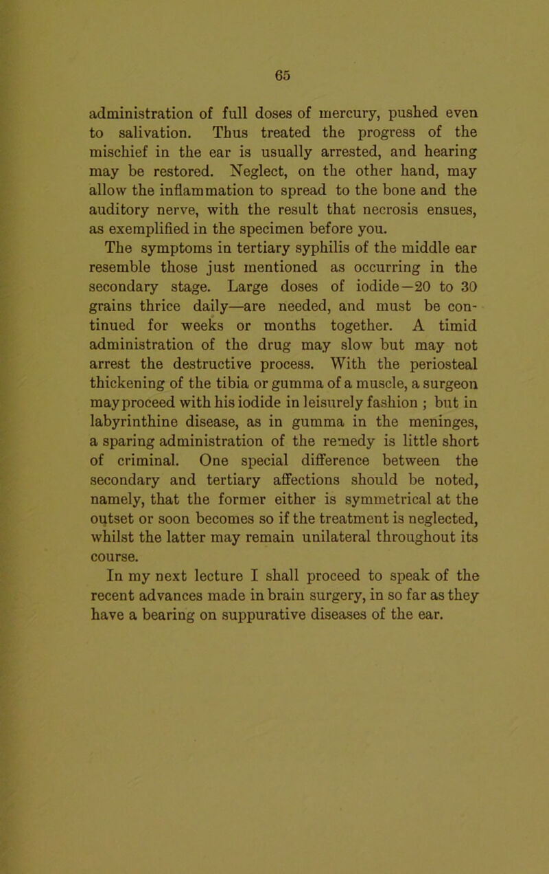 administration of full doses of mercury, pushed even to salivation. Thus treated the progress of the mischief in the ear is usually arrested, and hearing may be restored. Neglect, on the other hand, may allow the inflammation to spread to the bone and the auditory nerve, with the result that necrosis ensues, as exemplified in the specimen before you. The symptoms in tertiary syphilis of the middle ear resemble those just mentioned as occurring in the secondary stage. Large doses of iodide—20 to 30 grains thrice daily—are needed, and must be con- tinued for weeks or months together. A timid administration of the drug may slow but may not arrest the destructive process. With the periosteal thickening of the tibia or gumma of a muscle, a surgeon may proceed with his iodide in leisurely fashion ; but in labyrinthine disease, as in gumma in the meninges, a sparing administration of the remedy is little short of criminal. One special difference between the secondary and tertiary affections should be noted, namely, that the former either is symmetrical at the outset or soon becomes so if the treatment is neglected, whilst the latter may remain unilateral throughout its course. In my next lecture I shall proceed to speak of the recent advances made in brain surgery, in so far as they have a bearing on suppurative diseases of the ear.