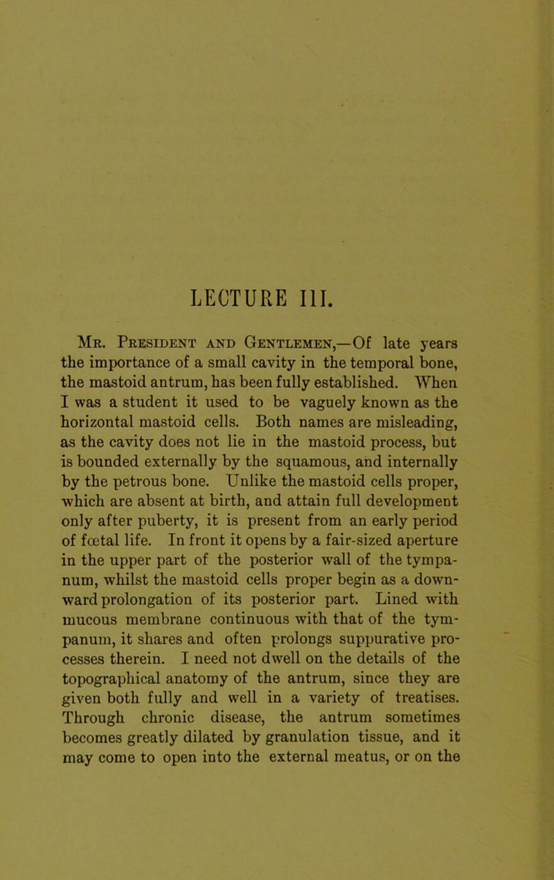 LECTURE III. Mr. President and Gentlemen,—Of late years the importance of a small cavity in the temporal bone, the mastoid antrum, has been fully established. When I was a student it used to be vaguely known as the horizontal mastoid cells. Both names are misleading, as the cavity does not lie in the mastoid process, but is bounded externally by the squamous, and internally by the petrous bone. Unlike the mastoid cells proper, which are absent at birth, and attain full development only after puberty, it is present from an early period of foetal life. In front it opens by a fair-sized aperture in the upper part of the posterior wall of the tympa- num, whilst the mastoid cells proper begin as a down- ward prolongation of its posterior part. Lined with mucous membrane continuous with that of the tym- panum, it shares and often prolongs suppurative pro- cesses therein. I need not dwell on the details of the topographical anatomy of the antrum, since they are given both fully and well in a variety of treatises. Through chronic disease, the antrum sometimes becomes greatly dilated by granulation tissue, and it may come to open into the external meatus, or on the
