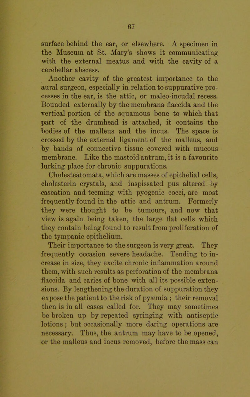 surface behind the ear, or elsewhere. A specimen in the Museum at St. Mary’s shows it communicating with the external meatus and with the cavity of a cerebellar abscess. Another cavity of the greatest importance to the aural surgeon, especially in relation to suppurative pro- cesses in the ear, is the attic, or maleo-incudal recess. Bounded externally by the membrana flaccida and the vertical portion of the squamous bone to which that part of the drumhead is attached, it contains the bodies of the malleus and the incus. The space is crossed by the external ligament of the malleus, and by bands of connective tissue covered with mucous membrane. Like the mastoid antrum, it is a favourite lurking place for chronic suppurations. Cholesteatomata, which are masses of epithelial cells, cholesterin crystals, and inspissated pus altered by caseation and teeming with pyogenic cocci, are most frequently found in the attic and antrum. Formerly they were thought to be tumours, and now that view is again being taken, the large flat cells which they contain being found to result from proliferation of the tympanic epithelium. Their importance to the surgeon is very great. They frequently occasion severe headache. Tending to in- crease in size, they excite chronic inflammation around them, with such results as perforation of the membrana flaccida and caries of bone with all its possible exten- sions. By lengthening the duration of suppuration they expose the patient to the risk of pymmia ; their removal then is in all cases called for. They may sometimes be broken up by repeated syringing with antiseptic lotions; but occasionally more daring operations are necessary. Thus, the antrum may have to be opened, or the malleus and incus removed, before the mass can