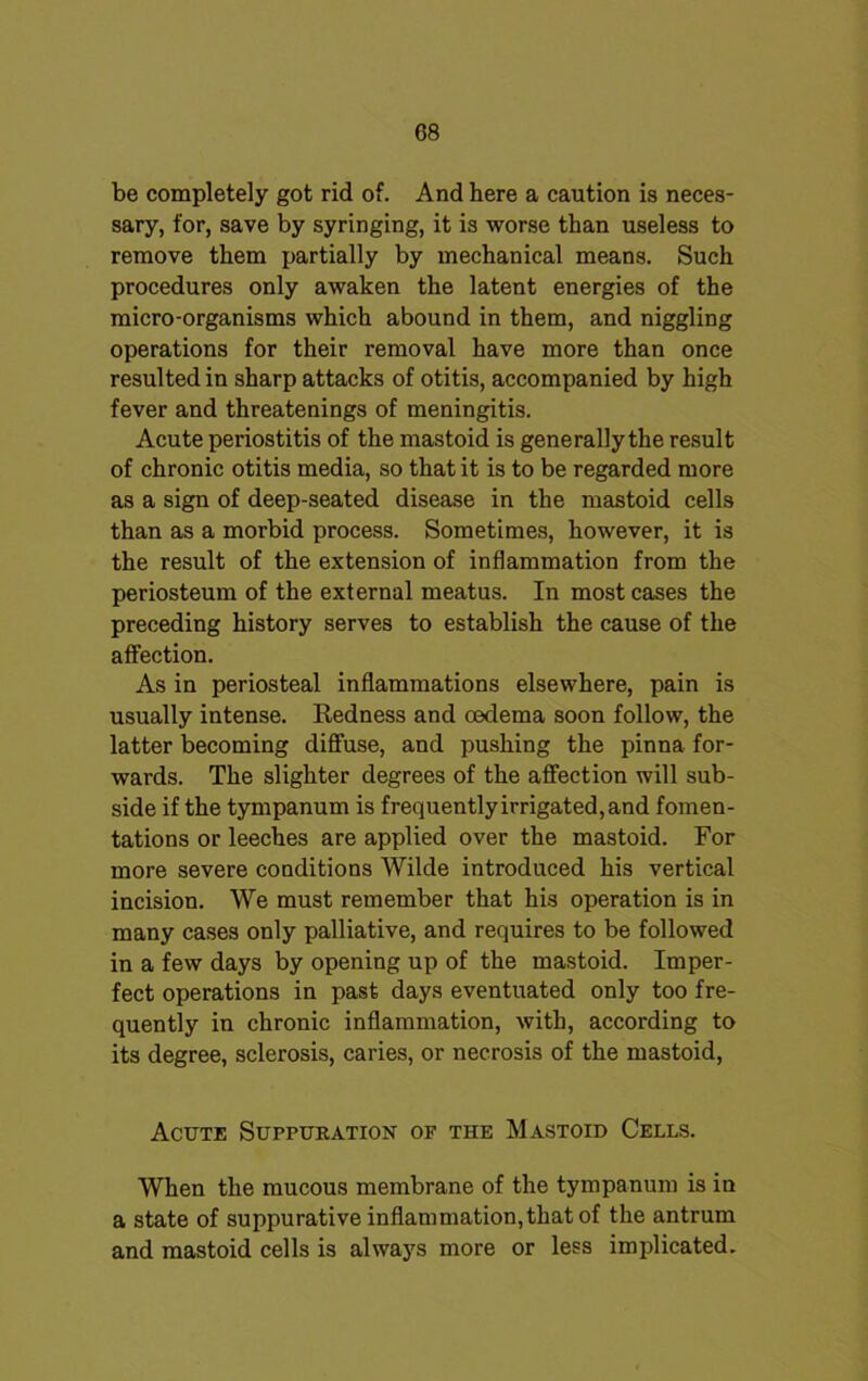 C8 be completely got rid of. And here a caution is neces- sary, for, save by syringing, it is worse than useless to remove them partially by mechanical means. Such procedures only awaken the latent energies of the micro-organisms which abound in them, and niggling operations for their removal have more than once resulted in sharp attacks of otitis, accompanied by high fever and threatenings of meningitis. Acute periostitis of the mastoid is generally the result of chronic otitis media, so that it is to be regarded more as a sign of deep-seated disease in the mastoid cells than as a morbid process. Sometimes, however, it is the result of the extension of inflammation from the periosteum of the external meatus. In most cases the preceding history serves to establish the cause of the affection. As in periosteal inflammations elsewhere, pain is usually intense. Redness and oedema soon follow, the latter becoming diffuse, and pushing the pinna for- wards. The slighter degrees of the affection will sub- side if the tympanum is frequently irrigated, and fomen- tations or leeches are applied over the mastoid. For more severe conditions Wilde introduced his vertical incision. We must remember that his operation is in many cases only palliative, and requires to be followed in a few days by opening up of the mastoid. Imper- fect operations in past days eventuated only too fre- quently in chronic inflammation, with, according to its degree, sclerosis, caries, or necrosis of the mastoid, Acute Suppuration of the Mastoid Cells. When the mucous membrane of the tympanum is in a state of suppurative inflammation,that of the antrum and mastoid cells is always more or less implicated.