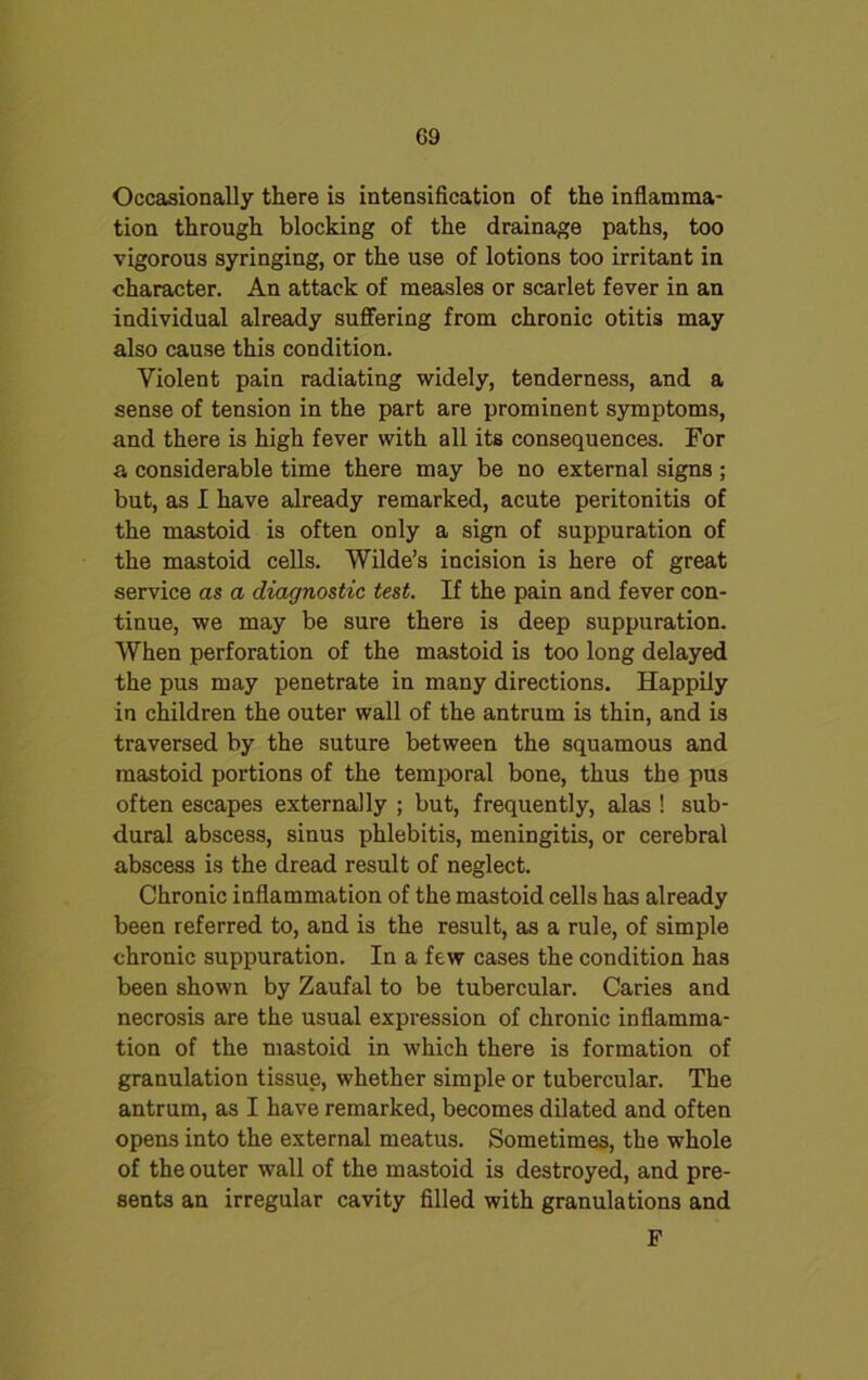 Occasionally there is intensification of the inflamma- tion through blocking of the drainage paths, too vigorous syringing, or the use of lotions too irritant in character. An attack of measles or scarlet fever in an individual already suffering from chronic otitis may also cause this condition. Violent pain radiating widely, tenderness, and a sense of tension in the part are prominent symptoms, and there is high fever with all its consequences. For a considerable time there may be no external signs ; but, as I have already remarked, acute peritonitis of the mastoid is often only a sign of suppuration of the mastoid cells. Wilde’s incision i3 here of great service as a diagnostic test. If the pain and fever con- tinue, we may be sure there is deep suppuration. When perforation of the mastoid is too long delayed the pus may penetrate in many directions. Happily in children the outer wall of the antrum is thin, and is traversed by the suture between the squamous and mastoid portions of the temporal bone, thus the pus often escapes externally ; but, frequently, alas ! sub- dural abscess, sinus phlebitis, meningitis, or cerebral abscess is the dread result of neglect. Chronic inflammation of the mastoid cells has already been referred to, and is the result, as a rule, of simple chronic suppuration. In a few cases the condition has been shown by Zaufal to be tubercular. Caries and necrosis are the usual expression of chronic inflamma- tion of the mastoid in which there is formation of granulation tissue, whether simple or tubercular. The antrum, as I have remarked, becomes dilated and often opens into the external meatus. Sometimes, the whole of the outer wall of the mastoid is destroyed, and pre- sents an irregular cavity filled with granulations and F