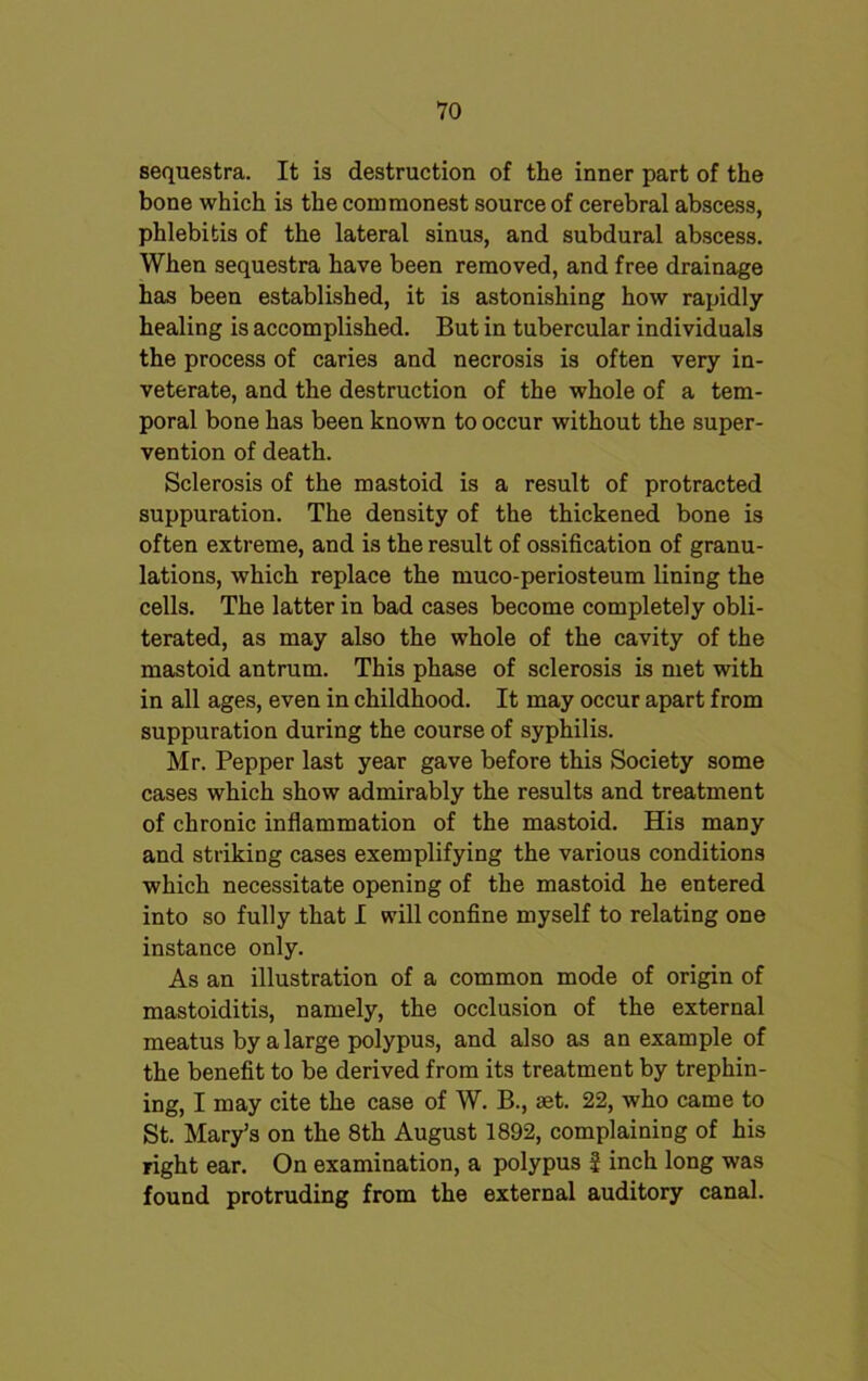 sequestra. It is destruction of the inner part of the bone which is the commonest source of cerebral abscess, phlebitis of the lateral sinus, and subdural abscess. When sequestra have been removed, and free drainage has been established, it is astonishing how rapidly- healing is accomplished. But in tubercular individuals the process of caries and necrosis is often very in- veterate, and the destruction of the whole of a tem- poral bone has been known to occur without the super- vention of death. Sclerosis of the mastoid is a result of protracted suppuration. The density of the thickened bone is often extreme, and is the result of ossification of granu- lations, which replace the muco-periosteum lining the cells. The latter in bad cases become completely obli- terated, as may also the whole of the cavity of the mastoid antrum. This phase of sclerosis is met with in all ages, even in childhood. It may occur apart from suppuration during the course of syphilis. Mr. Pepper last year gave before this Society some cases which show admirably the results and treatment of chronic inflammation of the mastoid. His many and striking cases exemplifying the various conditions which necessitate opening of the mastoid he entered into so fully that I will confine myself to relating one instance only. As an illustration of a common mode of origin of mastoiditis, namely, the occlusion of the external meatus by a large polypus, and also as an example of the benefit to be derived from its treatment by trephin- ing, I may cite the case of W. B., aet. 22, who came to St. Mary’s on the 8th August 1892, complaining of his right ear. On examination, a polypus 5 inch long was found protruding from the external auditory canal.