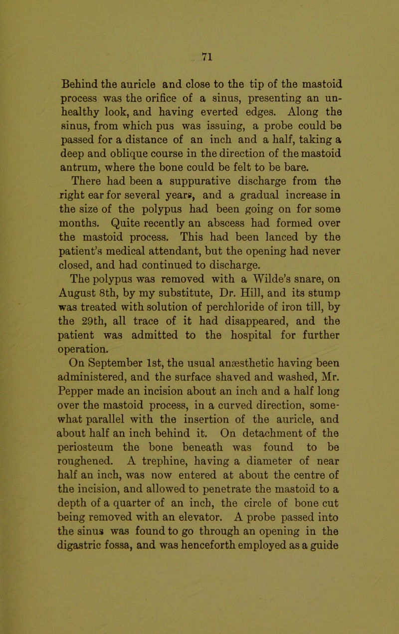 Behind the auricle and close to the tip of the mastoid process was the orifice of a sinus, presenting an un- healthy look, and having everted edges. Along the sinus, from which pus was issuing, a probe could be passed for a distance of an inch and a half, taking a deep and oblique course in the direction of the mastoid antrum, where the bone could be felt to be bare. There had been a suppurative discharge from the right ear for several years, and a gradual increase in the size of the polypus had been going on for some months. Quite recently an abscess had formed over the mastoid process. This had been lanced by the patient’s medical attendant, but the opening had never closed, and had continued to discharge. The polypus was removed with a Wilde’s snare, on August 8th, by my substitute, Dr. Hill, and its stump was treated with solution of perchloride of iron till, by the 29th, all trace of it had disappeared, and the patient was admitted to the hospital for further operation. On September 1st, the usual anaesthetic having been administered, and the surface shaved and washed, Mr. Pepper made an incision about an inch and a half long over the mastoid process, in a curved direction, some- what parallel with the insertion of the auricle, and about half an inch behind it. On detachment of the periosteum the bone beneath was found to be roughened. A trephine, having a diameter of near half an inch, was now entered at about the centre of the incision, and allowed to penetrate the mastoid to a depth of a quarter of an inch, the circle of bone cut being removed with an elevator. A probe passed into the sinus was found to go through an opening in the digastric fossa, and was henceforth employed as a guide