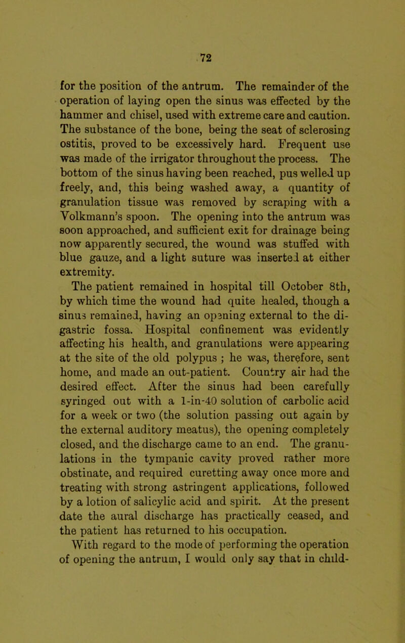 for the position of the antrum. The remainder of the operation of laying open the sinus was effected by the hammer and chisel, used with extreme care and caution. The substance of the bone, being the seat of sclerosing ostitis, proved to be excessively hard. Frequent use was made of the irrigator throughout the process. The bottom of the sinus having been reached, pus welled up freely, and, this being washed away, a quantity of granulation tissue was removed by scraping with a Yolkmann’s spoon. The opening into the antrum was soon approached, and sufficient exit for drainage being now apparently secured, the wound was stuffed with blue gauze, and a light suture was inserted at either extremity. The patient remained in hospital till October 8th, by which time the wound had quite healed, though a sinus remained, having an opening external to the di- gastric fossa. Hospital confinement was evidently affecting his health, and granulations were appearing at the site of the old polypus ; he was, therefore, sent home, and made an out-patient. Country air had the desired effect. After the sinus had been carefully syringed out with a l-in-40 solution of carbolic acid for a week or two (the solution passing out again by the external auditory meatus), the opening completely closed, and the discharge came to an end. The granu- lations in the tympanic cavity proved rather more obstinate, and required curetting away once more and treating with strong astringent applications, followed by a lotion of salicylic acid and spirit. At the present date the aural discharge has practically ceased, and the patient has returned to his occupation. With regard to the mode of performing the operation of opening the antrum, I would only say that in child-