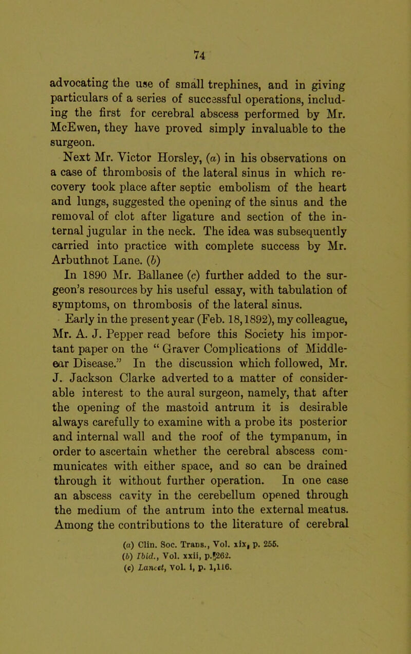 advocating the use of small trephines, and in giving particulars of a series of successful operations, includ- ing the first for cerebral abscess performed by Mr. McEwen, they have proved simply invaluable to the surgeon. Next Mr. Victor Horsley, (a) in his observations on a case of thrombosis of the lateral sinus in which re- covery took place after septic embolism of the heart and lungs, suggested the opening of the sinus and the removal of clot after ligature and section of the in- ternal jugular in the neck. The idea was subsequently carried into practice with complete success by Mr. Arbuthnot Lane. (b) In 1890 Mr. Ballance (c) further added to the sur- geon’s resources by his useful essay, with tabulation of symptoms, on thrombosis of the lateral sinus. Early in the present year (Feb. 18,1892), my colleague, Mr. A. J. Pepper read before this Society his impor- tant paper on the “ Graver Complications of Middle- ear Disease.” In the discussion which followed, Mr. J. Jackson Clarke adverted to a matter of consider- able interest to the aural surgeon, namely, that after the opening of the mastoid antrum it is desirable always carefully to examine with a probe its posterior and internal wall and the roof of the tympanum, in order to ascertain whether the cerebral abscess com- municates with either space, and so can be drained through it without further operation. In one case an abscess cavity in the cerebellum opened through the medium of the antrum into the external meatus. Among the contributions to the literature of cerebral (а) Clin. Soc. Trans., Vol. iix, p. 256. (б) Ibid., Vol. xxii, p.*262. (c) Lancet, vol. i, p. 1,116.