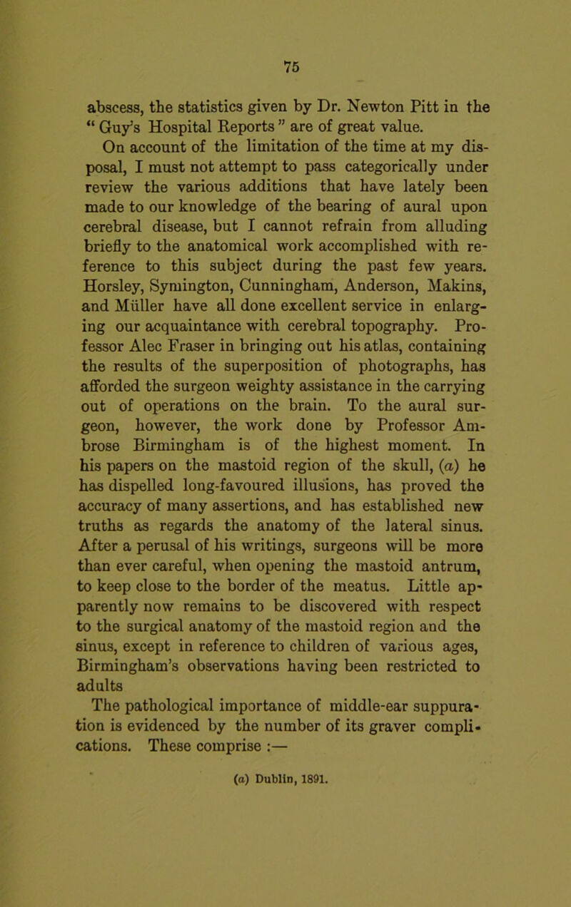 abscess, the statistics given by Dr. Newton Pitt in the “ Guy:s Hospital Reports ” are of great value. On account of the limitation of the time at my dis- posal, I must not attempt to pass categorically under review the various additions that have lately been made to our knowledge of the bearing of aural upon cerebral disease, but I cannot refrain from alluding briefly to the anatomical work accomplished with re- ference to this subject during the past few years. Horsley, Symington, Cunningham, Anderson, Makins, and Muller have all done excellent service in enlarg- ing our acquaintance with cerebral topography. Pro- fessor Alec Fraser in bringing out his atlas, containing the results of the superposition of photographs, has afforded the surgeon weighty assistance in the carrying out of operations on the brain. To the aural sur- geon, however, the work done by Professor Am- brose Birmingham is of the highest moment. In his papers on the mastoid region of the skull, (a) he has dispelled long-favoured illusions, has proved the accuracy of many assertions, and has established new truths as regards the anatomy of the lateral sinus. After a perusal of his writings, surgeons will be more than ever careful, when opening the mastoid antrum, to keep close to the border of the meatus. Little ap- parently now remains to be discovered with respect to the surgical anatomy of the mastoid region and the sinus, except in reference to children of various ages, Birmingham’s observations having been restricted to adults The pathological importance of middle-ear suppura- tion is evidenced by the number of its graver compli- cations. These comprise :— (a) Dublin, 1891.