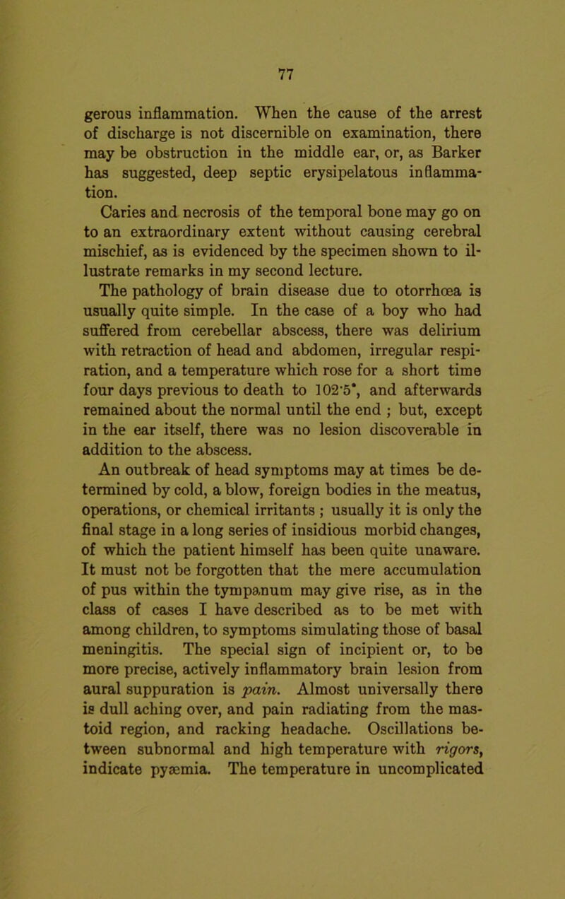 gerous inflammation. When the cause of the arrest of discharge is not discernible on examination, there may be obstruction in the middle ear, or, as Barker has suggested, deep septic erysipelatous inflamma- tion. Caries and necrosis of the temporal bone may go on to an extraordinary extent without causing cerebral mischief, as is evidenced by the specimen shown to il- lustrate remarks in my second lecture. The pathology of brain disease due to otorrhoea is usually quite simple. In the case of a boy who had suffered from cerebellar abscess, there was delirium with retraction of head and abdomen, irregular respi- ration, and a temperature which rose for a short time four days previous to death to 102'5‘, and afterwards remained about the normal until the end ; but, except in the ear itself, there was no lesion discoverable in addition to the abscess. An outbreak of head symptoms may at times be de- termined by cold, a blow, foreign bodies in the meatus, operations, or chemical irritants ; usually it is only the final stage in a long series of insidious morbid changes, of which the patient himself has been quite unaware. It must not be forgotten that the mere accumulation of pus within the tympanum may give rise, as in the class of cases I have described as to be met with among children, to symptoms simulating those of basal meningitis. The special sign of incipient or, to be more precise, actively inflammatory brain lesion from aural suppuration is pain. Almost universally there is dull aching over, and pain radiating from the mas- toid region, and racking headache. Oscillations be- tween subnormal and high temperature with rigors, indicate pyaemia. The temperature in uncomplicated