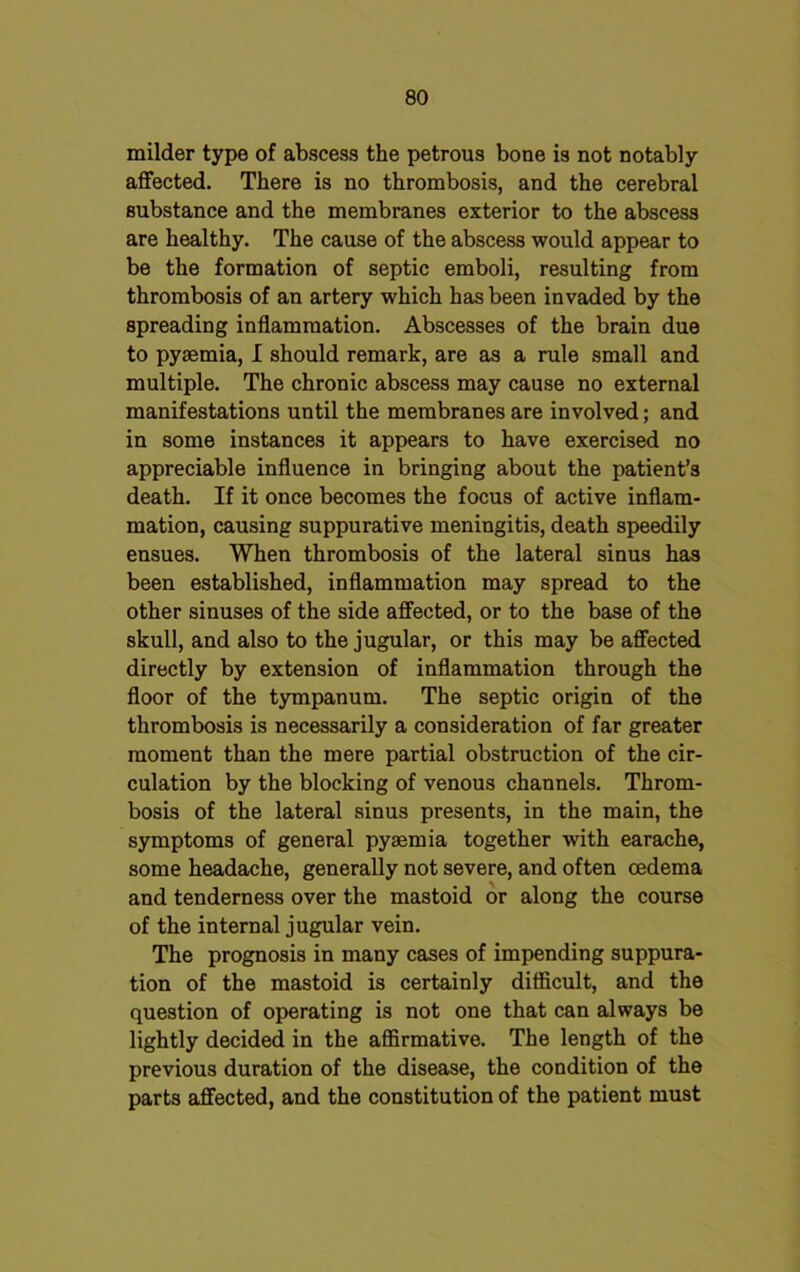 milder type of abscess the petrous bone is not notably affected. There is no thrombosis, and the cerebral substance and the membranes exterior to the abscess are healthy. The cause of the abscess would appear to be the formation of septic emboli, resulting from thrombosis of an artery which has been invaded by the spreading inflammation. Abscesses of the brain due to pyaemia, I should remark, are as a rule small and multiple. The chronic abscess may cause no external manifestations until the membranes are involved; and in some instances it appears to have exercised no appreciable influence in bringing about the patient’s death. If it once becomes the focus of active inflam- mation, causing suppurative meningitis, death speedily ensues. When thrombosis of the lateral sinus has been established, inflammation may spread to the other sinuses of the side affected, or to the base of the skull, and also to the jugular, or this may be affected directly by extension of inflammation through the floor of the tympanum. The septic origin of the thrombosis is necessarily a consideration of far greater moment than the mere partial obstruction of the cir- culation by the blocking of venous channels. Throm- bosis of the lateral sinus presents, in the main, the symptoms of general pysemia together with earache, some headache, generally not severe, and often oedema and tenderness over the mastoid or along the course of the internal jugular vein. The prognosis in many cases of impending suppura- tion of the mastoid is certainly difficult, and the question of operating is not one that can always be lightly decided in the affirmative. The length of the previous duration of the disease, the condition of the parts affected, and the constitution of the patient must