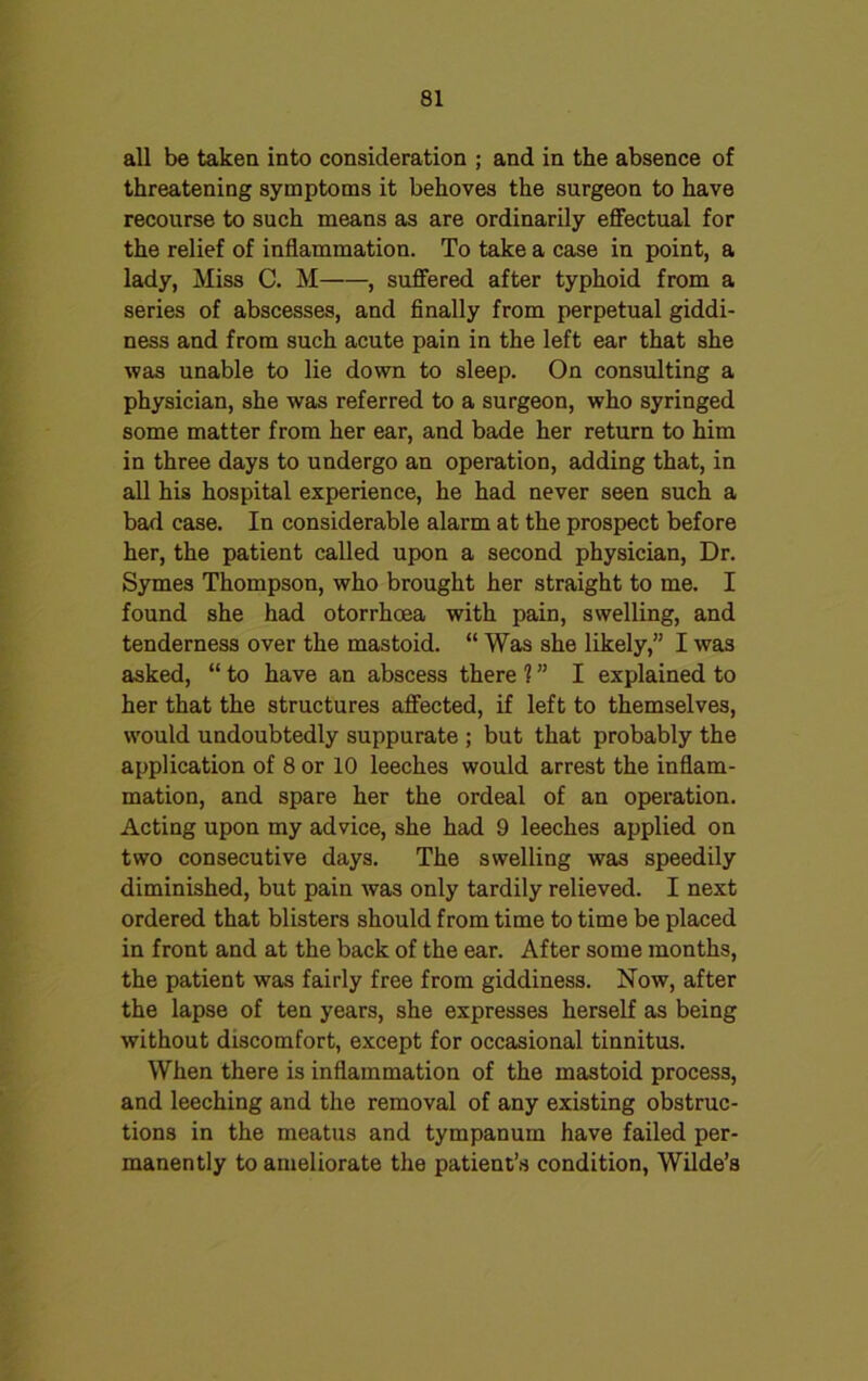 all be taken into consideration ; and in the absence of threatening symptoms it behoves the surgeon to have recourse to such means as are ordinarily effectual for the relief of inflammation. To take a case in point, a lady, Miss C. M , suffered after typhoid from a series of abscesses, and finally from perpetual giddi- ness and from such acute pain in the left ear that she was unable to lie down to sleep. On consulting a physician, she was referred to a surgeon, who syringed some matter from her ear, and bade her return to him in three days to undergo an operation, adding that, in all his hospital experience, he had never seen such a bad case. In considerable alarm at the prospect before her, the patient called upon a second physician, Dr. Symes Thompson, who brought her straight to me. I found she had otorrhoea with pain, swelling, and tenderness over the mastoid. “ Was she likely,” I was asked, “ to have an abscess there 1” I explained to her that the structures affected, if left to themselves, would undoubtedly suppurate ; but that probably the application of 8 or 10 leeches would arrest the inflam- mation, and spare her the ordeal of an operation. Acting upon my advice, she had 9 leeches applied on two consecutive days. The swelling was speedily diminished, but pain was only tardily relieved. I next ordered that blisters should from time to time be placed in front and at the back of the ear. After some months, the patient was fairly free from giddiness. Now, after the lapse of ten years, she expresses herself as being without discomfort, except for occasional tinnitus. When there is inflammation of the mastoid process, and leeching and the removal of any existing obstruc- tions in the meatus and tympanum have failed per- manently to ameliorate the patient’s condition, Wilde’s