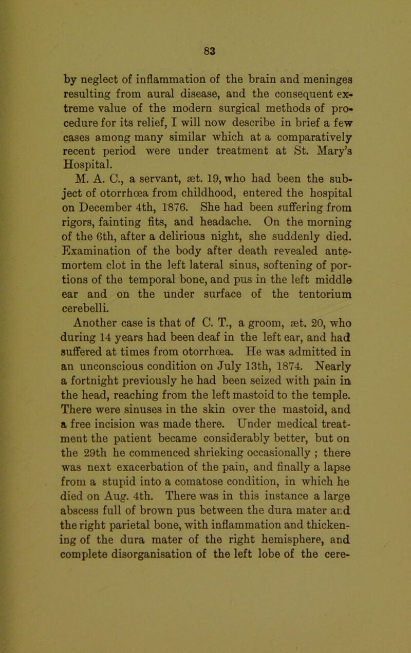 by neglect of inflammation of the brain and meninges resulting from aural disease, and the consequent ex- treme value of the modern surgical methods of pro- cedure for its relief, I will now describe in brief a few cases among many similar which at a comparatively recent period were under treatment at St. Mary’s Hospital. M. A. C., a servant, aet. 19, who had been the sub- ject of otorrhcea from childhood, entered the hospital on December 4th, 1876. She had been suffering from rigors, fainting fits, and headache. On the morning of the 6th, after a delirious night, she suddenly died. Examination of the body after death revealed ante- mortem clot in the left lateral sinus, softening of por- tions of the temporal bone, and pus in the left middle ear and on the under surface of the tentorium cerebelli. Another case is that of C. T., a groom, set. 20, who during 14 years had been deaf in the left ear, and had suffered at times from otorrhcea. He was admitted in an unconscious condition on July 13th, 1874. Nearly a fortnight previously he had been seized with pain in the head, reaching from the left mastoid to the temple. There were sinuses in the skin over the mastoid, and a free incision was made there. Under medical treat- ment the patient became considerably better, but on the 29th he commenced shrieking occasionally ; there was next exacerbation of the pain, and finally a lapse from a stupid into a comatose condition, in which he died on Aug. 4th. There was in this instance a large abscess full of brown pus between the dura mater ar.d the right parietal bone, with inflammation and thicken- ing of the dura mater of the right hemisphere, and complete disorganisation of the left lobe of the cere-