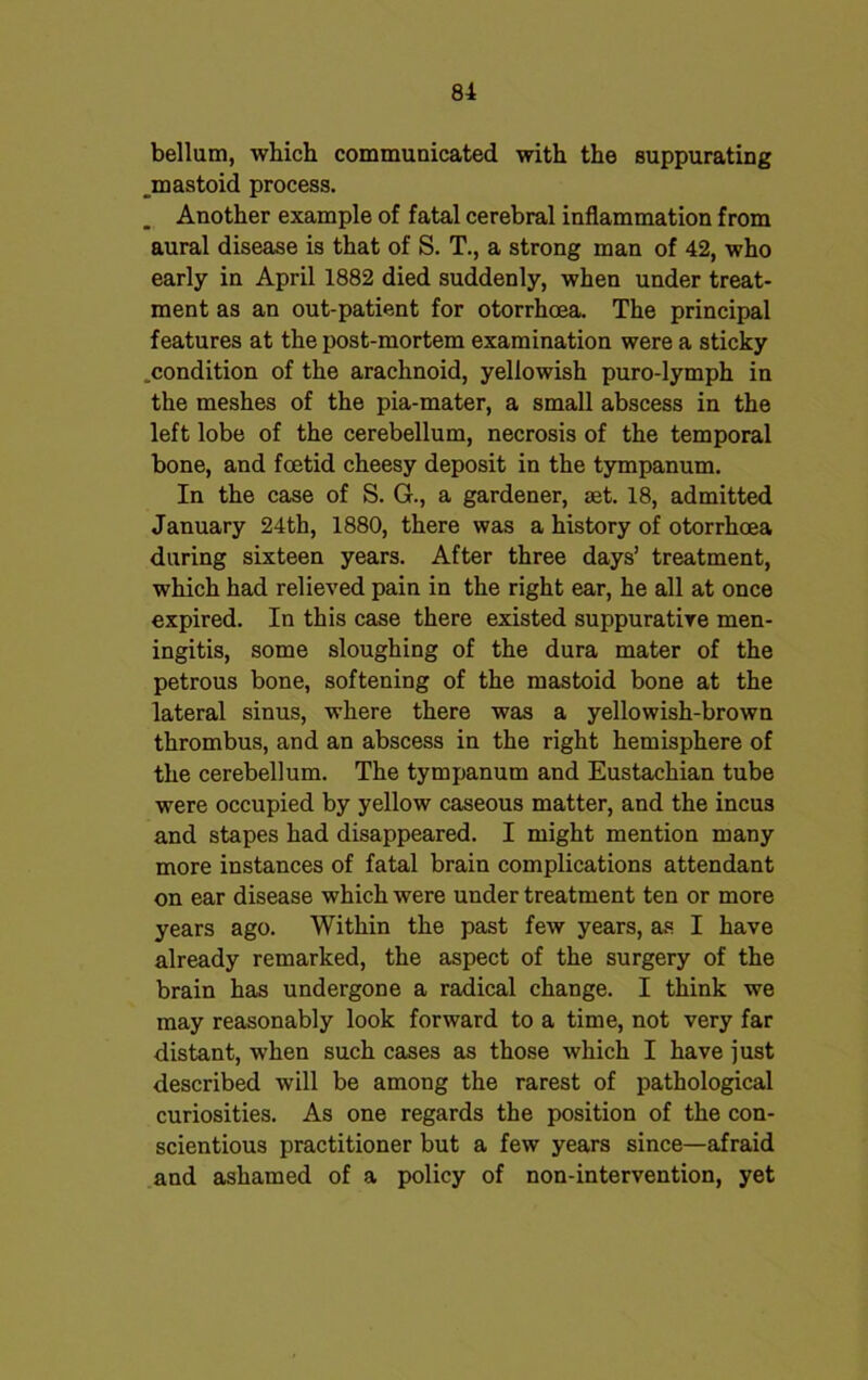 bellum, which communicated with the suppurating mastoid process. Another example of fatal cerebral inflammation from aural disease is that of S. T., a strong man of 42, who early in April 1882 died suddenly, when under treat- ment as an out-patient for otorrhcea. The principal features at the post-mortem examination were a sticky .condition of the arachnoid, yellowish puro-lymph in the meshes of the pia-mater, a small abscess in the left lobe of the cerebellum, necrosis of the temporal bone, and foetid cheesy deposit in the tympanum. In the case of S. G., a gardener, set. 18, admitted January 24th, 1880, there was a history of otorrhoea during sixteen years. After three days’ treatment, which had relieved pain in the right ear, he all at once expired. In this case there existed suppurative men- ingitis, some sloughing of the dura mater of the petrous bone, softening of the mastoid bone at the lateral sinus, where there was a yellowish-brown thrombus, and an abscess in the right hemisphere of the cerebellum. The tympanum and Eustachian tube were occupied by yellow caseous matter, and the incus and stapes had disappeared. I might mention many more instances of fatal brain complications attendant on ear disease which were under treatment ten or more years ago. Within the past few years, as I have already remarked, the aspect of the surgery of the brain has undergone a radical change. I think we may reasonably look forward to a time, not very far distant, when such cases as those which I have just described will be among the rarest of pathological curiosities. As one regards the position of the con- scientious practitioner but a few years since—afraid and ashamed of a policy of non-intervention, yet