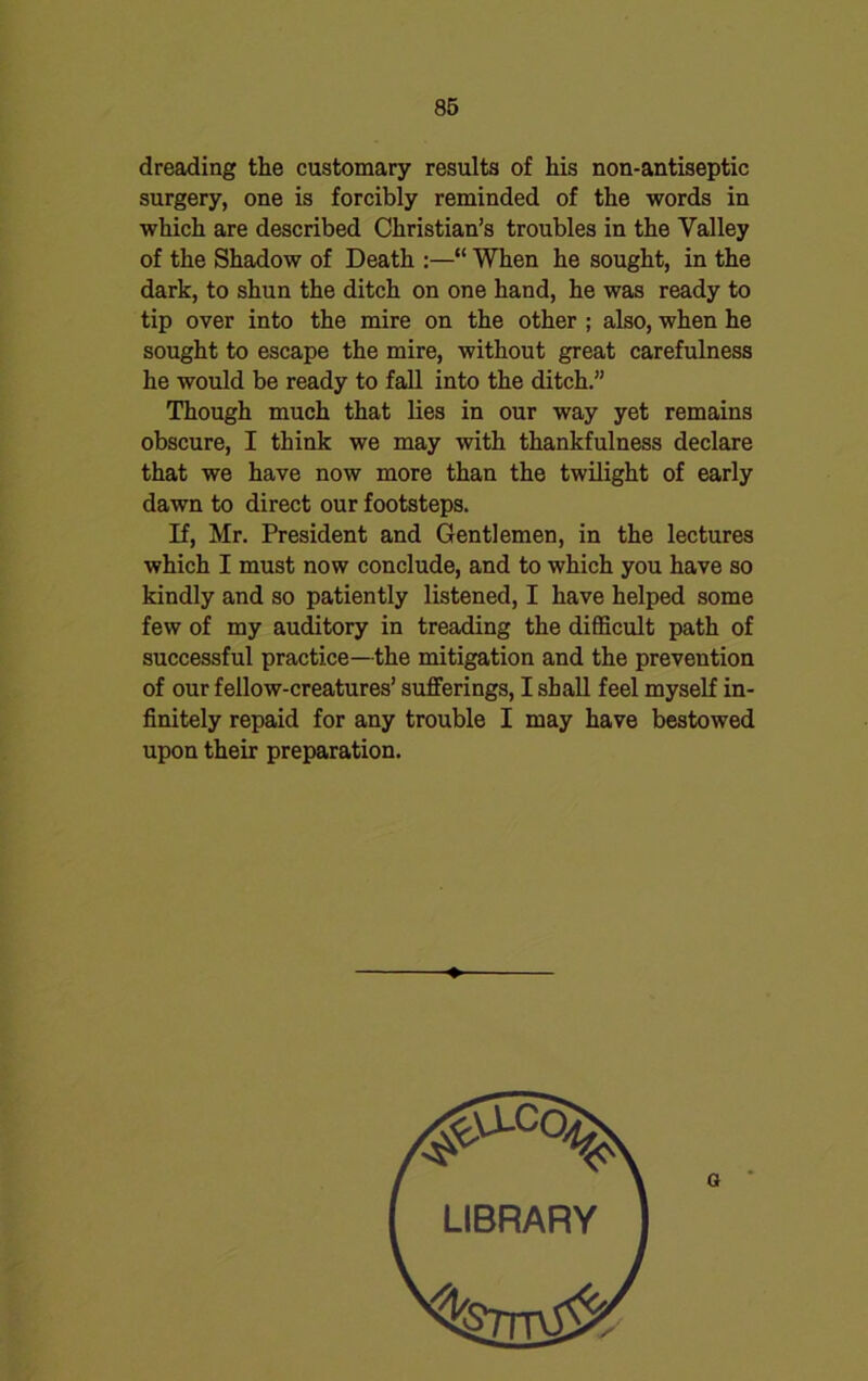 dreading the customary results of his non-antiseptic surgery, one is forcibly reminded of the words in which are described Christian’s troubles in the Valley of the Shadow of Death :—“ When he sought, in the dark, to shun the ditch on one hand, he was ready to tip over into the mire on the other ; also, when he sought to escape the mire, without great carefulness he would be ready to fall into the ditch.” Though much that lies in our way yet remains obscure, I think we may with thankfulness declare that we have now more than the twilight of early dawn to direct our footsteps. If, Mr. President and Gentlemen, in the lectures which I must now conclude, and to which you have so kindly and so patiently listened, I have helped some few of my auditory in treading the difficult path of successful practice—the mitigation and the prevention of our fellow-creatures’ sufferings, I shall feel myself in- finitely repaid for any trouble I may have bestowed upon their preparation.