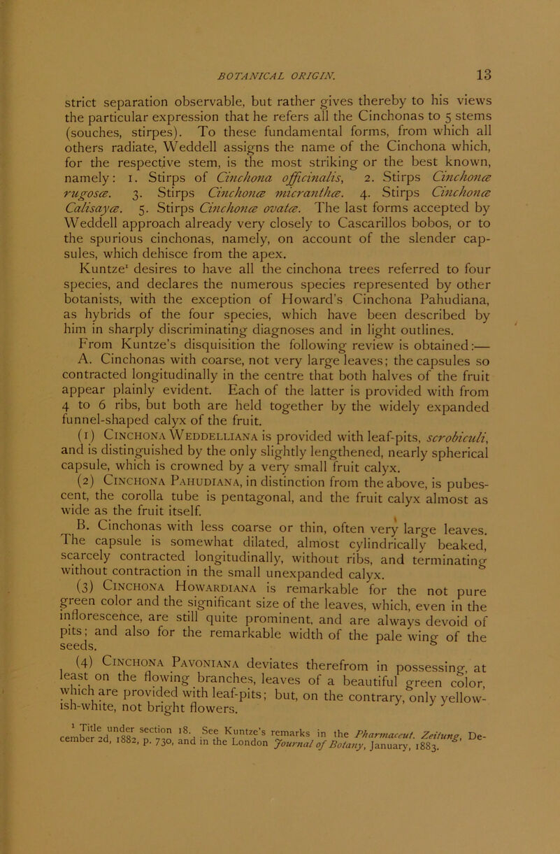 strict Separation observable, but rather gives thereby to his views the particular expression that he refers all the Cinchonas to 5 stems (souches, stirpes). To these fundamental forms, from which all others radiate, Weddell assigns the name of the Cinchona which, for the respectjve stem, is the most striking or the best known, namely: 1. Stirps of Cinchona, officinalis, 2. Stirps Cinchona; rugosce. 3. Stirps Cinchonce micranthce. 4. Stirps Cinchona; Calisayce. 5. Stirps Cinchonce ovatce. The last forms acceptecl by Weddell approach already very closely to Cascarillos bobos, or to the spurious cinchonas, namely, on account of the slender cap- sules, which dehisce from the apex. Kuntze1 desires to have all the cinchona trees referred to four species, and declares the numerous species represented by other botanists, with the exception of Howard’s Cinchona Pahudiana, as hybrids of the four species, which have been describecl by him in sharply discriminating diagnoses and in light outlines. From Kuntze’s disquisition the following review is obtained:— A. Cinchonas with coarse, not very large leaves; thecapsules so contracted longitudinally in the centre that both halves of the fruit appear plainly evident. Each of the latter is provided with from 4 to 6 ribs, but both are held together by the widely expanded funnel-shaped calyx of the fruit. (1) Cinchona Weddelliana is provided with leaf-pits, scrobiculi, and is distinguished by the only slightly lengthened, nearly spherical capsule, which is crowned by a very small fruit calyx. (2) Cinchona Pahudiana, in distinction from theabove, is pubes- cent, the corolla tube is pentagonal, and the fruit calyx almost as wide as the fruit itself. B. Cinchonas with less coarse or thin, often very large leaves. The capsule is somewhat dilated, almost cylindrically beaked, scaicely contracted longitudinally, without ribs, and terminating without contraction in the small unexpanded calyx. (3) Cinchona Howardiana is remarkable for the not pure green coloi and the significant size of the leaves, which, even in the inflorescence, are still quite prominent, and are always devoid of Pits > and also for the remarkable width of the pale wing of the seeds. s (4) Cinchona Pavoniana deviates therefrom in possessincr, at least on the flowing branches, leaves of a beautiful green cSior which are provided with leaf-pits; but, on the contrary, only yellow- lsh-white, not bnght flowers. cembere-d'ni882 SdC7°o 1*'a KTUntzf’s r£,m*rks in th« Pharmaceut. Zeitung, De- cember 2d, 1882, p. 730, and in the London Journal of Bolany, January, 1883. *