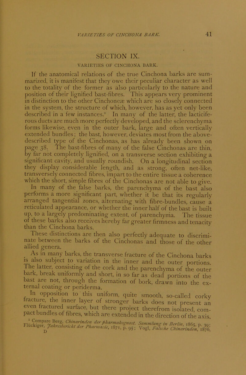 SECTION IX. VARIETIES OF CINCIIONA BARK. If the anatomical relations of the true Cinchona barks are sum- marized, it is manifest that they owe their peculiar character as well to the totality of the former as also particularly to the nature and position of their lignified bast-fibres. This appears very prominent in distinction to the other Cinchoneae which are so closely connected in the System, the structure of which, however, has as yet only been described in a few instances.1 In many of the latter, the lacticife- rous ducts are much more perfectly developed, and the sclerenchyma forms likewise, even in the outer bark, large and often vertically extended bundles ; the bast, however, deviates most from the above- described type of the Cinchonas, as has already been shown on page 38. The bast-fibres of many of the false Cinchonas are thin, by far not completely lignified, on a transverse section exhibiting a significant cavity, and usually roundish. On a longitudinal section they display considerable length, and as strong, often net-like, transversely connected fibres, impart to the entire tissue a coherence which the short, simple fibres of the Cinchonas are not able to give. In many of the false barks, the parenchyma of the bast also performs a more significant part, whether it be that its regularly arranged tangential zones, alternating with fibre-bundles, cause a reticulated appearance, or whether the inner half of the bast is built up, to a largely predominating extent, of parenchyma. The tissue of these barks also receives hereby fargreater firmness and tenacity than the Cinchona barks. These clistinctions are then also perfectly adequate to discrimi- nate between the barks of the Cinchonas and those of the other allied genera. . As in many barks, the transverse fracture of the Cinchona barks is also subject to Variation in the inner and the outer portions. The lattei, consisting ot the cork and the parenchyma of the outer bark, break uniformly and short, in so far as dead portions of the bast are not, through the formation of bork, drawn into the ex- ternal coating or periderma. In Opposition to this uniform, quite smooth, so-called corky iracture, the inner layer of stronger barks does not present an even fractured surface but there project therefrom isolated, com- pact bundles of fibres, which are extended in the direction of the axis. Fl„ck*er.Jeekrest,rieht der PHannaeü, ,S7,. £ 95 : vÄJÄÄ.1