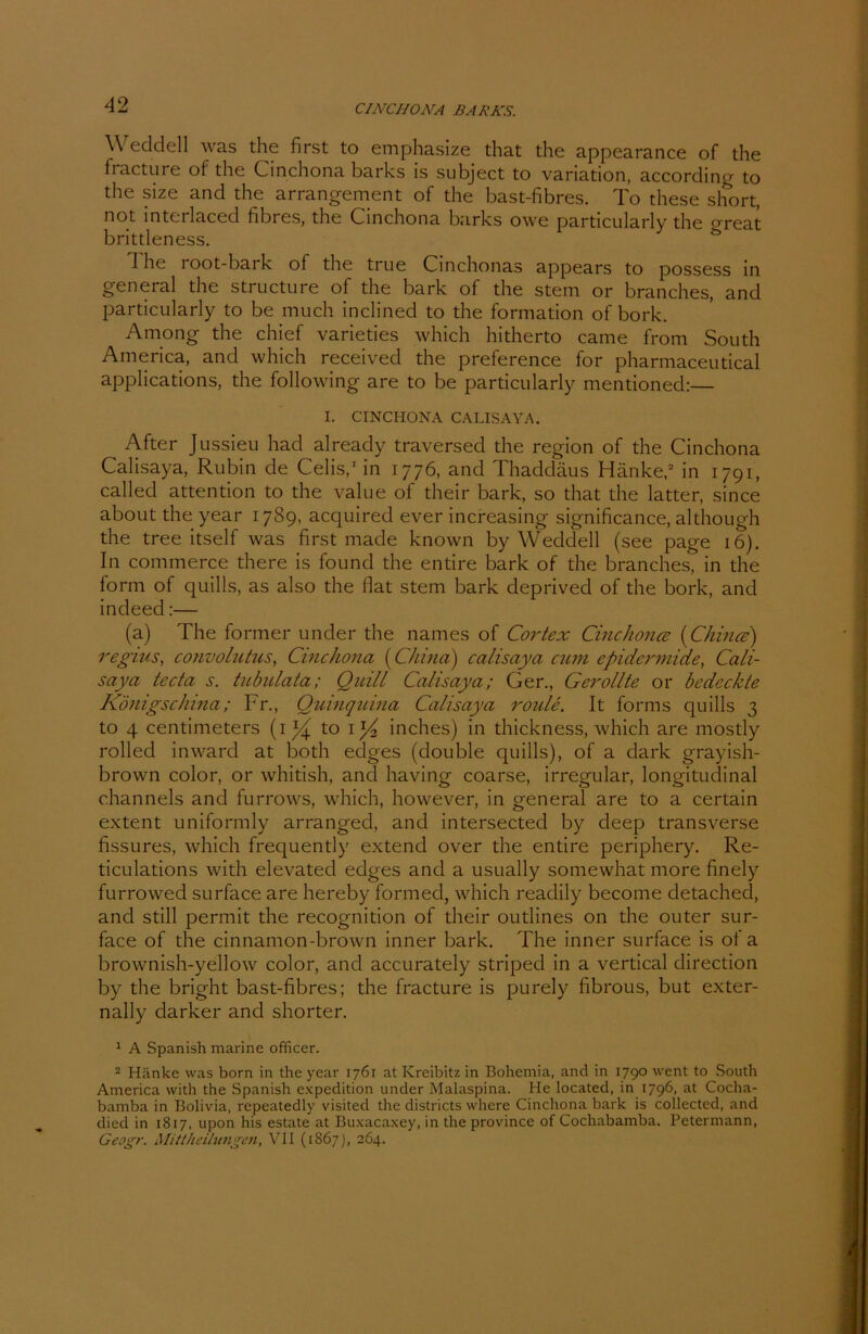 Weddell was the first to emphasize that the appearance of the fracture of the Cinchona barks is subject to Variation, according to the size and the arrangement of the bast-fibres. To these short, not mterlaced fibres, the Cinchona barks owe particularly the <rreat brittleness. & d he root-bai k of the true Cinchonas appears to possess in general the structure of the bark of the stem or branches, and particularly to be much inclined to the formation of bork. Among the chief varieties which hitherto came from South America, and which received the preference for pharmaceutical applications, the following are to be particularly mentioned:— I. CINCHONA CALIS AYA. ^ After Jussieu had already traversed the region of the Cinchona Calisaya, Rubin de Celis,1 in 1776, and Thaddäus Hänke,2 in 1791, called attention to the value of their bark, so that the latter, since about the year 1789, acquired ever increasing significance, although the tree itself was first made known by Weddell (see page 16). In commerce there is found the entire bark of the branches, in the form of quills, as also the flat stem bark deprived of the bork, and indeed:— (a) The former under the names of Cortex Cinchonce (China) regius, convo/utus, Cinchona (China) calisaya cum epidermide, Cali- saya tecta s. tubulata; Quill Calisaya; Ger., Gerollte or bedeckte Königschina; Fr., Quinquina Calisaya roule. It forms quills 3 to 4 centimeters (1 to il/2 inches) in thickness, which are mostly rolled inward at both edges (double quills), of a dark grayish- brown color, or whitish, and having coarse, irregulär, longitudinal channels and furrows, which, however, in general are to a certain extent uniformly arranged, and intersected by cleep transverse fissures, which frequently extend over the entire periphery. Re- ticulations with elevated edges and a usually somewhat more finely furrowed surface are hereby formed, which readily become detached, and still permit the recognition of their outlines on the outer sur- face of the cinnamon-brown inner bark. The inner surface is of a brownish-yellow color, and accurately striped in a vertical direction by the bright bast-fibres; the fracture is purely fibrous, but exter- nally darker and shorter. 1 A Spanish marine officer. 2 Hänke was born in the year 1761 at Kreibitz in Bohemia, and in 1790 went to South America with the Spanish expedition under Malaspina. He located, in 1796, at Cocha- bamba in Bolivia, rcpeatedly visited the districts where Cinchona bark is collected, and died in 1817, upon his estate at Buxacaxey, in the province of Cochabamba. Petermann, Geogr. Mittheilungen, VII (1867), 264.