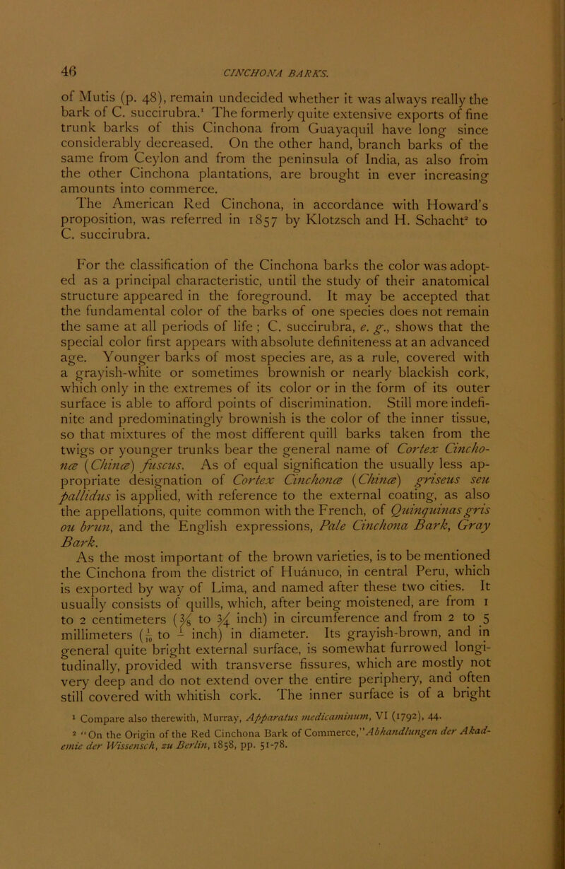 4ß of Mutis (p. 48), remain undecided whether it was always really the bark of C. succirubra.1 Ihe formerly quite extensive exports of fine trunk barks of this Cinchona from Guayaquil have long since considerably decreased. On the other hand, branch barks of the same from Ceylon and from the peninsula of India, as also from the other Cinchona plantations, are brought in ever increasing amounts into commerce. The American Red Cinchona, in accordance with Howard’s proposition, was referred in 1857 by Klotzsch and H. Schacht2 to C. succirubra. For the Classification of the Cinchona barks the color was adopt- ed as a principal characteristic, until the study of their anatomical structure appeared in the foreground. It may be accepted that the fundamental color of the barks of one species does not remain the same at all periods of life ; C. succirubra, e. g., shows that the special color first appears with absolute definiteness at an advanced age. Younger barks of most species are, as a rule, covered with a grayish-white or sometimes brownish or nearly blackish cork, which only in the extremes of its color or in the form of its outer surface is able to afford points of discrimination. Still more indefi- nite and predominatingly brownish is the color of the inner tissue, so that mixtures of the most different quill barks taken from the twigs or younger trunks bear the general naine of Cortex Cincho- na [China) fnscus. As of equal signification the usually less ap- propriate designation of Cortex Cinchona [China) gnseus seu pallidus is applied, with reference to the external coating, as also the appellations, quite common with the French, of Quinquinasgns ou brun, and the English expressions, Pale Cinchona Bark, Gray Bark. As the most important of the brown varieties, is to be mentioned the Cinchona from the district of Huänuco, in central Peru, which is exported by way of Lima, and named after these two cities. It usually consists of quills, which, after being moistened, are from 1 to 2 centimeters to ^ inch) in circumference and from 2 to 5 millimeters to - inch) in diameter. Its grayish-brown, and in general quite bright external surface, is somewhat furrowed longi- tudinally, provided with transverse fissures, which are rnostly not very deep and do not extend over the entire periphery, and often still covered with whitish cork. The inner surface is of a bright 1 Comparc also thcrewith, Murray, Apparatur medicammutn, VI (i792)> 44- 2 On the Origin of the Red Cinchona Bark of Commerce,Abhandlungen der Akad- emie der Wissetisch, zu Berlin, 1858, pp. 51-78.