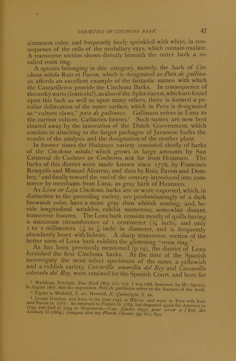cinnamon color, and frequently finely sprinkled with white, in con- sequence of the cells of the medullary rays, which contain oxalate. A transverse section shows directly beneath the outer bark a so- called resin ring. A species belonging in this category, namely, the bark of Cin- chona nitida Ruiz et Pavon, which is designated as Pata de gallina- zo, affords an excellent example of the fantastic names with which the Cascarilleros provide the Cinchona Barks. In consequence of thecorky warts (lenticels?), asalsoof the Sphseriaceae, whicharefound upon this bark as well as upon many others, there is formed a pe- culiar delineation of the outer surface, which in Peru is designated as “vulture claws, pata de gallinazo. Gallinazo refers in Lima to the carrion vulture, Cathartes foetens.1 Such names are now best cleared away by the innovation of the Dutch Government, which consists in attaching to the larger packages of Javanese barks the results of the analysis and the designation of the mother plant. In former times the Huänuco variety consisted chiefly of barks of the Cinchona nitida,2 which grows in large amounts by San Cristoval de Cuchero or Cocheros, not far from Huänuco. The barks of this district were made known since 1776, by Francisco Renquifo and Manuel Alcarraz, and then by Ruiz, Pavon and Dom- bey,3 and finally toward the endof the Century introduced into com- merce by merchants from Lima, as gray bark of Huänuco. As Loxa or Loja Cinchona, barks are or were exported, which, in distinction to the preceding variety, are predominatingly of a dark brownish color, have a more gray than whitish coating, and, be- side longitudinal wrinkles, exhibit numerous, somewhat distant, transverse fissures. The Loxa bark consists mostly of quills having a maximum circumference of 1 centimeter inch), and only 1 to 2 millimeters (j to -j2- inch) in diameter, and is frequently abundantly beset with lichens. A sharp transverse section of the better sorts of Loxa bark exhibits the glistening “resin ring.” As has been previously mentioned (p 19), the district of Loxa furnished the first Cinchona barks. At the time of the Spanish sovereignty the most select specimens of the same, a yellowish and a reddish variety, Cascarilla amarilla dcl Key and Cascarilla colorada del Key, were retained for the Spanish Court, and bore for 1 Markham, Pritchett, Blue Book 1863, 120, 125. I was told, however, by Mr Spruce in August 1867, that the expression Pata de gallinazo refers to the fracture of the bark’. 2 Figure in Weddell, T. 10; Howard, N. Quinologia, T. 20. > Joseph Dombey was born in the year 1742, at Mäcon, and went to Peru with Ruiz 1777 1 he rebUmed t0 FrafCe in ^785. but departed again for America in Sciences \\\ oUh1794 Montserrat.—-Cap. Etudes biogr. fiour servir ä l inst, des Sciences, 11 (1864); compare also my Pharm. Chemie, pp. 6ii, 890.