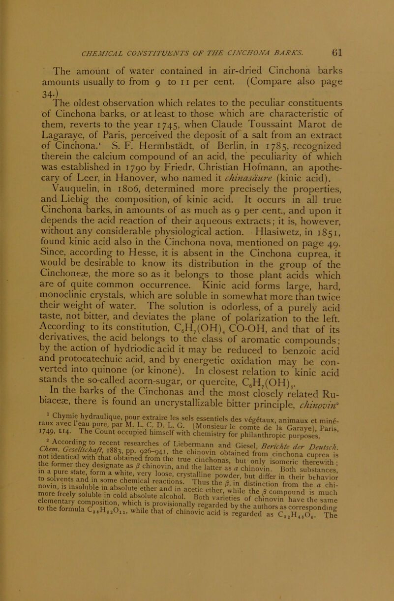 The amount of water contained in air-dried Cinchona barks amounts usually to from 9 to 11 per cent. (Compare also page 34-) The oldest observation which relates to the peculiar constituents öf Cinchona barks, or at least to those which are characteristic of them, reverts to the year 1745, when Claude Toussaint Marot de Lagaraye, of Paris, perceived the deposit of a salt from an extract of Cinchona.1 S. F. Hermbstädt, of Berlin, in 1785, recognized therein the calcium compound of an acid, the peculiarity of which was established in 1790 by Friedr. Christian Hofmann, an apothe- cary of Leer, in Hanover, who named it Chinasäure (kinic acid). Vauquelin, in 1806, determined more precisely the properties, and Liebig the composition, of kinic acid. It occurs in all true Cinchona barks, in amounts of as much as 9 per cent., and upon it depends the acid reaction of their aqueous extracts; it is, however, without any considerable physiological action. Hlasiwetz, in 1851, found kinic acid also in the Cinchona nova, mentioned on page 49. Since, according to Hesse, it is absent in the Cinchona cuprea, it would be desirable to know its distribution in the group of the Cinchoneae, the more so as it belongs to those plant acids which are of quite common occurrence. Kinic acid forms large, hard, monoclinic crystals, which are soluble in somewhat more than twice their weight of water. The solution is odorless, of a purely acid taste, not bitter, and deviates the plane of polarization to the left According to its Constitution, C6H7(OH)4 CO-OH, and that of its derivatives, the acid belongs to the dass of aromatic compounds; by the action of hydriodic acid it may be reduced to benzoic acid and protocatechuic acid, and by energetic Oxidation may be con- verted into quinone (or kinone). In closest relation to kinic acid Stands the so-called acorn-sugar, or quercite, C6H7(OH).. In the barks of the Cinchonas and the most closely related Ru- biaceae, there is found an uncrystallizable bitter principle, chinovin2 1 Chymie hydraulique, pour extraire les sels essentiels des vee6taux animaux et mine raux avec l’eau pure, par M. L. C. D. L. G. (Monsieur le coSrde la Garavef Paris' 1749- lI4- The Count occupied himself with chemistry for Philanthropie purposes. cle^C^c^J^L r„TarJS of Liebermann and Giesel, Berichte der Deutsch, m. UeseUsc/iaß, 1883, pp. 926-941, the chinovin obtained from cinchom ninrn ;= «* that obtained from the true cinchonas, but o!T isZer°rtherewith the formet theydesignateas ß chinovin, and the latter as a chinovm Both substances’ io 2i±SS mm^freelySs^ alcmhol^lBoth^varieTies ^f^hmovtn^have the Tarne to^e^ormuta™ ^eg^ded ^rSCg^Hr4r^O^°n<^l