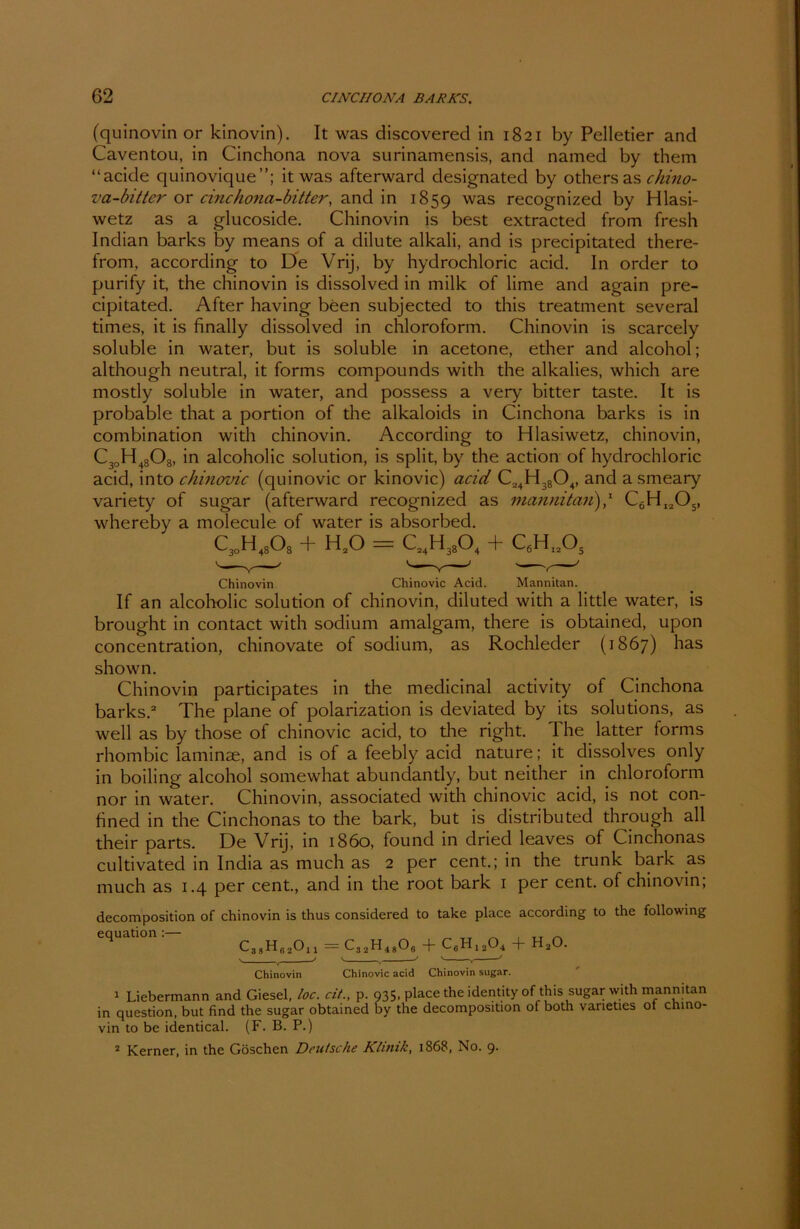 (quinovin or kinovin). It was discovered in 1821 by Pelletier and Caventou, in Cinchona nova surinamensis, and named by them “acide quinovique”; it was afterward designated by others as chino- va-bitter or einchona-bitter, and in 1859 was recognized by Hlasi- wetz as a glucoside. Chinovin is best extracted from fresh Indian barks by means of a dilute alkali, and is precipitated there- from, according to De Vrij, by hydrochloric acid. In order to purify it, the chinovin is dissolved in milk of lime and again pre- cipitated. After having been subjected to this treatment several times, it is finally dissolved in Chloroform. Chinovin is scarcely soluble in water, but is soluble in acetone, ether and alcohol; although neutral, it forms compounds with the alkalies, which are mostly soluble in water, and possess a very bitter taste. It is probable that a portion of the alkaloids in Cinchona barks is in combination with chinovin. According to Hlasiwetz, chinovin, C30H4808, in alcoholic solution, is split, by the action of hydrochloric acid, into chinovic (quinovic or kinovic) acid C24H3804, and asmeary variety of sugar (afterward recognized as mannitan'),1 C6Hl205, whereby a molecule of water is absorbed. c3Dh48o8 + h2o = c24h38o4 + C6H„Os Chinovin Chinovic Acid. Mannitan. If an alcoholic solution of chinovin, diluted with a little water, is brought in contact with sodium amalgam, there is obtained, upon concentration, chinovate of sodium, as Rochleder (1867) has shown. Chinovin participates in the medicinal activity of Cinchona barks.2 The plane of polarization is deviated by its Solutions, as well as by those of chinovic acid, to the right. The latter forms rhombic laminae, and is of a feebly acid nature; it dissolves only in boiling alcohol somewhat abundantly, but neither in Chloroform nor in water. Chinovin, associated with chinovic acid, is not con- fined in the Cinchonas to the bark, but is distributed through all their parts. De Vrij, in 1860, found in dried leaves of Cinchonas cultivated in India as much as 2 per cent.; in the trunk bark as much as 1.4 per cent., and in the root bark 1 per cent. of chinovin; decomposition of chinovin is thus considered to take place according to the following equation C38HB2011 - C32H4806 + C6H1204 + H20. v , —' v , —' ' , —' Chinovin Chinovic acid Chinovin sugar. 1 Liebermann and Giesel, loc. dt., p. 935, place the identity of this sugar with mannitan in question, but find the sugar obtained by the decomposition of both vaneties of chino- vin to be identical. (F. B. P.) 2 Kerner, in the Göschen Deutsche Klinik, 1868, No. 9.