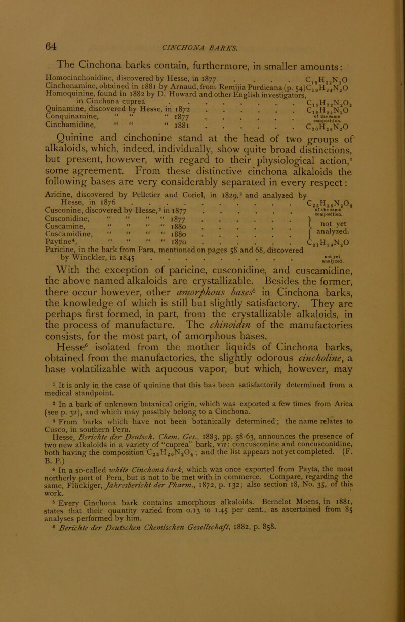 The Cinchona barks contain, furthermore, in smaller amounts: Homocinchonidine, discovered by Hesse, in 1877 . . . . C Cinchonamine, obtained in 1881 by Arnaud, from Remijia Purdieana (p. 54)^ Homoquinine, found in 1882 by D. Howard and other English investigators, in Cinchona cuprea C Quinamine, discovered by Hesse, in 1872 Q Conquinamine, “ “ *' 1877 Cinchamidine, “  “ 1881 C ,H22N20 ,h24n2o a h 2 2 2 ^ 1 n2o . h24 of the Name coin Position. 20^26^2^ Ouinine and cinchonine stand at the head of two groups of alkaloids, which, indeed, individually, show quite broad distinctions, but present, however, with regard to their physiological action,1 some agreement. From these distinctive cinchona alkaloids the following bases are very considerably separated in every respect: Aricine, discovered by Pelletier and Coriol, in 1829,2 and analyzed by Hesse, in 1876 Cusconine, discovered by Hesse,3 in 1877 Cusconidine, “ “ “ “ 1877 Cuscamine, “ “ “ “ 1880 Cuscamidine, “ “ “ “ 1880 Paytine4, “ “ “ “ 1870 Paricine, in the bark from Para, mentioned on pages 58 and 68, discovered by Winckler, in 1845 c23h26n20 of the Harne composiiion. Inot yet analyzed. c21h24n20 nnt yet analyzed. 4 With the exception of paricine, cusconidine, and cuscamidine, the above named alkaloids are crystallizable. Besides the former, there occur however, other amorphous basess in Cinchona barks, the knowledge of which is still but slightly satisfactory. They are perhaps first formed, in part, from the crystallizable alkaloids, in the process of manufacture. The chinoidm of the manu facto ries consists, for the most part, of amorphous bases. Hesse6 isolated from the mother liquids of Cinchona barks, obtained from the manufactories, the slightly odorous cincholine, a base volatilizable with aqueous vapor, but which, however, may 1 It is only in the case of quinine that this has been satisfactorily determined from a medical standpoint. 2 In a bark of unknown botanical origin, which was exported a few times from Arica (see p. 32), and which may possibly belong to a Cinchona. 3 From barks which have not been botanically determined; the name relates to Cusco, in Southern Peru. Hesse, Berichte der Deutsch. Chem. Ges., 1883, pp. 58-63, announces the prcsence of two new alkaloids in a variety of cuprea” bark, viz: concusconine and concusconidine, both having the composition C23H26N204 ; and the list appears notyetcompleted. (F. B. P.) 4 In a so-called white Cinchona bark, which was once exported from Payta, the most northerly port of Peru, but is not to be met with in commerce. Compare, regarding the same, Fliickiger, Jahresbericht der Pharm., 1872, p. 132; also section 18, No. 35, of this work. 5 Every Cinchona bark contains amorphous alkaloids. Bernelot Moens, in 1881, States that their quantity varied from 0.13 to 1.45 per cent., as ascertained from 85 analyses performed by him. c Berichte der Deutschen Chemischen Gesellschaft, 1882, p. 858.