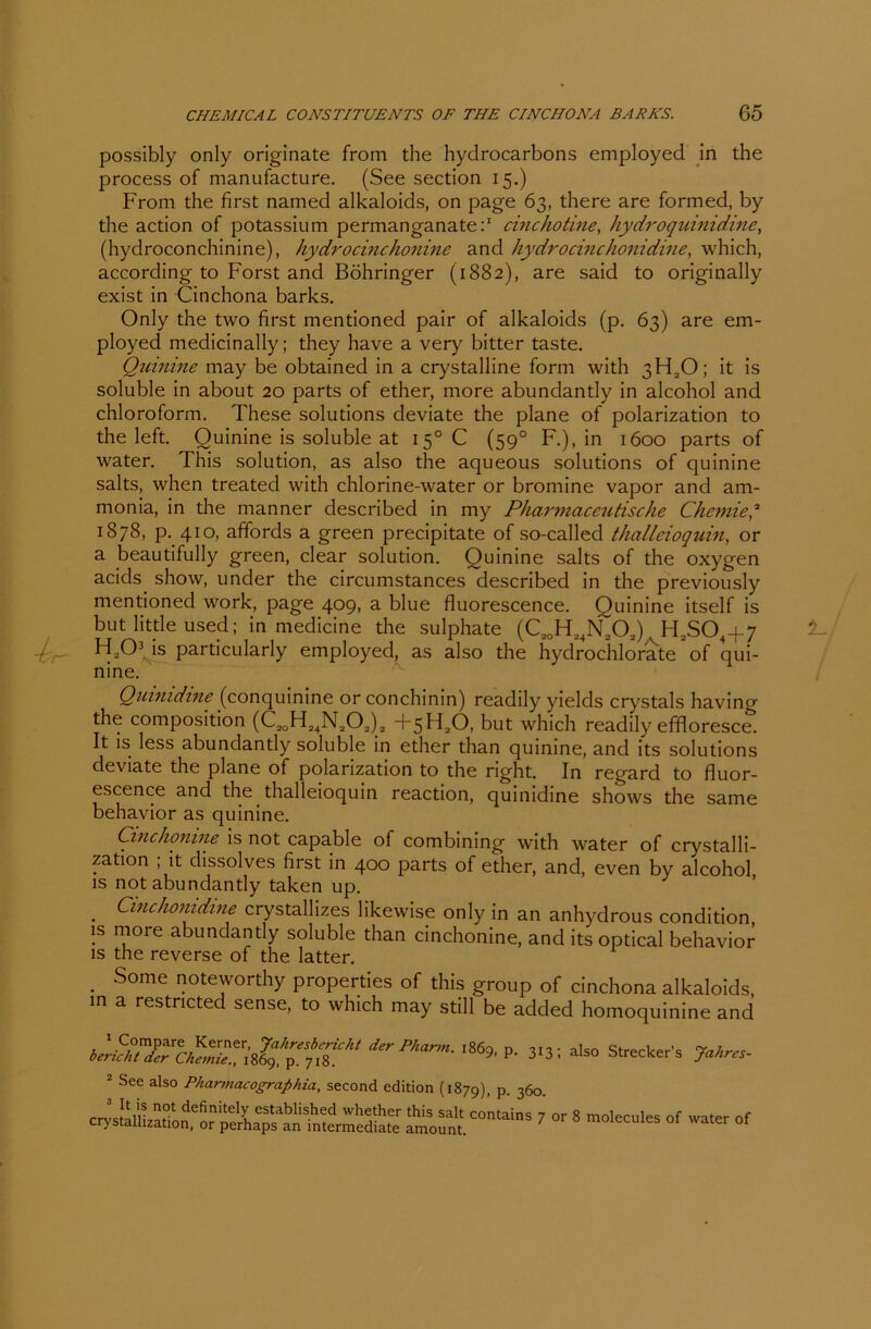 ■k possibly only originate from the hyclrocarbons employed in the process of manufacture. (See section 15.) From die first named alkaloids, on page 63, there are formed, by the action of potassium permanganate:1 chichotine, hydroquinidine, (hydroconchinine), hydro eine honine and hydrocinchonidine, which, according to Forst and Böhringer (1882), are said to originally exist in Cinchona barks. Only the two first mentioned pair of alkaloids (p. 63) are em- ployed medicinally; they have a very bitter taste. Quinine may be obtained in a crystalline form with 3H20; it is soluble in about 20 parts of ether, more abundantly in alcohol and Chloroform. These Solutions deviate the plane of polarization to the left. Quinine is soluble at 150 C (590 F.), in 1600 parts of water. This solution, as also the aqueous Solutions of quinine salts, when treated with chlorine-water or bromine vapor and am- monia, in the manner described in my Pharmaceutische Chemie,2 1878, p. 410, affords a green precipitate of so-called thalleioquin, or a beautifully green, clear solution. Quinine salts of the oxygen acids show, under the circumstances described in the previously mentioned work, page 409, a blue fluorescence. Quinine itself is but little used; in medicine the sulphate (C20H24N202). H2S04-f 7 H203 is particularly employed, as also the hydrochlorate of qui- nine. Quinidine (conquinine or conchinin) readily yields crystals havinw the composition (C20H24N202)2 +5H20, but which readily effloresce. It is less abundantly soluble in ether than quinine, and its Solutions deviate the plane of polarization to the right. In regard to fluor- escence and the thalleioquin reaction, quinidine shows the same behavior as quinine. Cinchonine is not capable of combining with water of crystalli- zation ; it dissolves first in 400 parts of ether, and, even by alcohol, is not abundantly taken up. . Cinchonidine crystallizes likewise only in an anhydrous condition is more abundantly soluble than cinchonine, and its optical behavior is the reverse of the latter. . Some noteworthy properties of this group of cinchona alkaloids, in a restricted sense, to which may still be added homoquinine and ierPkann- ,86* P- 3131 also Strecker’s Jahre, 2 See also Pharmacographia, second edition (1879) P 360 ^“7 or 8 —1- °f—«f