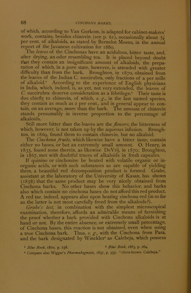 of which, according to Van Gorkom, is adapted for cabinet-makers’ work, contains, besides chinovin (see p. 61), occasionally about '/2 per cent. of alkaloids, as stated by Bernelot Moens, in the annual report of the Javanese cultivation for 1880. The leaves of the Cinchonas have an acidulous, bitter taste, and, after drying, an odor resembling tea. It is placed beyond doubt that they contain an insignificant amount of alkaloids, the prepa- ration of which, in a pure state, howevery is attended with greater difficulty than from the bark. Broughton, in 1870, obtained from the leaves of the Indian C. succirubra, only fractions of a per mille of alkaloid.1 According to the experience of English physicians in India, which, indeed, is, as yet, not very extended, the leaves of C. succirubra deserve consideration as a febrifuge.2 Their taste is due chiefly to chinovin, of which, e. g., in the last named species, they contain as much as 2 per cent., and in general appear to con- tain, on an average, more than the bark. The amount of chinovin Stands presumably in inverse proportion to the percentage of alkaloids. Still more bitter than the leaves are the flowers, the bitterness of which, however, is not taken up by the aqueous infusion. ßrough- ton, in 1869, found them to contain chinovin, but no alkaloid. The Cinchona fruits, which likewise have a bitter taste, contain either no bases, or but an extremely small amount. O. Henry, in 1835, found none therein, as likewise DeVrij, in 1870; Broughton, in 1867, met with doubtful traces of alkaloids in fresh capsules. If quinine or cinchonine be heated with volatile organic or in- organic acids, or with such substances as are capable of yielding them, a beautiful red decomposition product is formed. Grahe, assistant at the laboratory of the University of Kasan, has shown (1858) that the same product may be very nicely obtained from Cinchona barks. No other bases show this behavior, and barks also which contain no cinchona bases do not afford this red product. A red tar, indeed, appears also upon heating cinchona red (in so far as the latter is not most carefully freed from the alkaloids?). Grahe s test, in combination with the simplest microscopical examination, therefore, affords an admirable means of furnishing the proof whether a bark provided with Cinchona alkaloids is at hand or not. By the entire absence, or extremely small percentage, of Cinchona bases, this reaction is not obtained, even when using a true Cinchona bark. Thus, g., with the Cinchona from Para, and the bark designated by Winckler3 as Calebeja, which possess 1 Blue Book, 1870, p. 238. 1 Blue Book, 1863, p. 264. 3 Compare also Wiggers Pharmakognosie, 1857, p. 355: clove-brown Calebeja.