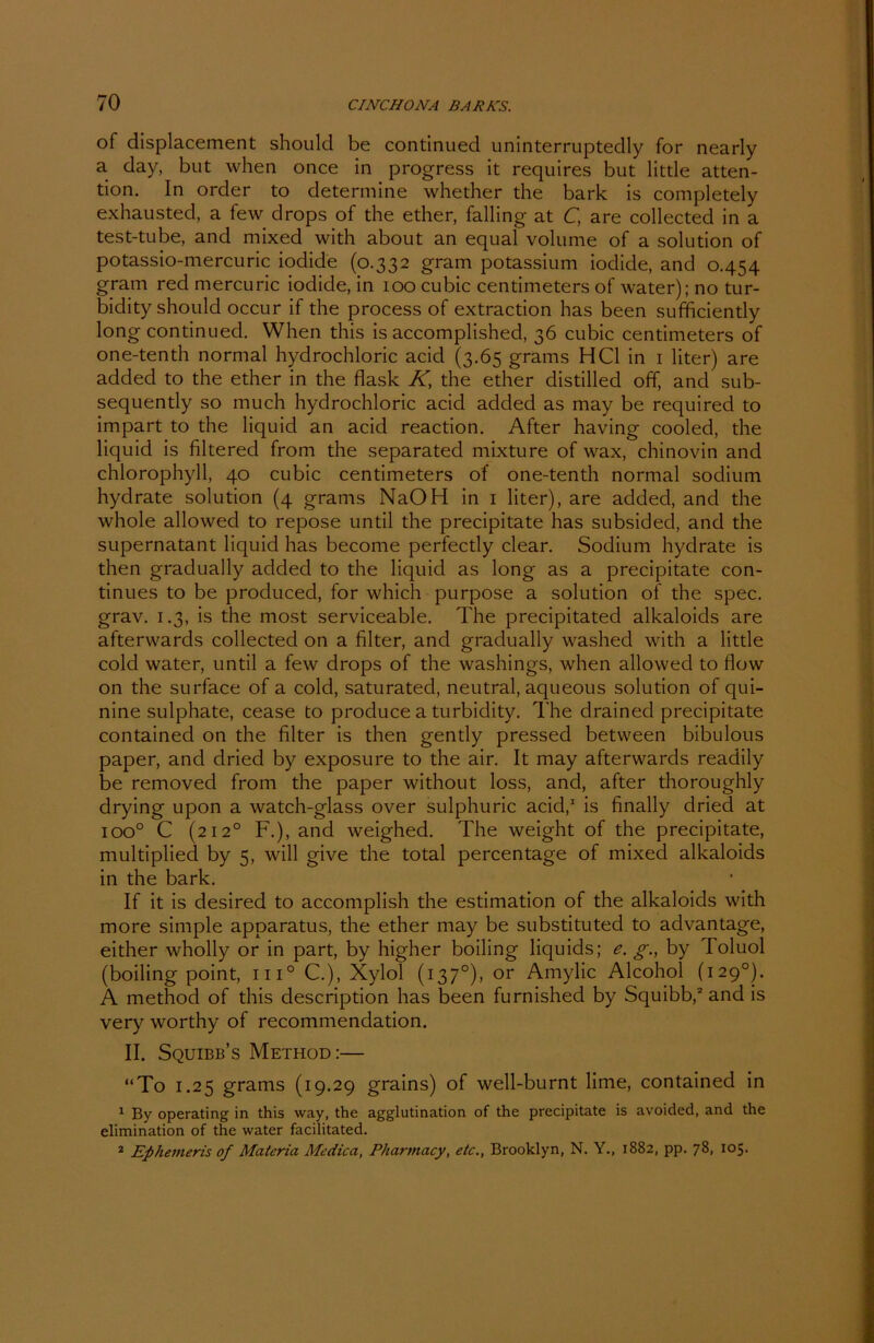 of displacement should be continued uninterruptedly for nearly a day, but when once in progress it requires but little atten- tion. In Order to determine whether the bark is completely exhausted, a few drops of the ether, falling at C, are collected in a test-tube, and mixed with about an equal volume of a solution of potassio-mercuric iodide (0.332 gram potassium iodide, and 0.454 gram red mercuric iodide, in 100 cubic centimeters of water); no tur- bidity should occur if the process of extraction has been sufficiently long continued. When this is accomplished, 36 cubic centimeters of one-tenth normal hydrochloric acid (3.65 grams HCl in 1 liter) are added to the ether in the flask K, the ether distilled off, and sub- sequently so much hydrochloric acid added as may be required to impart to the liquid an acid reaction. After having cooled, the liquid is filtered from the separated mixture of wax, chinovin and Chlorophyll, 40 cubic centimeters of one-tenth normal sodium hydrate solution (4 grams NaOH in 1 liter), are added, and the whole allowed to repose until the precipitate has subsided, and the supernatant liquid has become perfectly clear. Sodium hydrate is then gradually added to the liquid as long as a precipitate con- tinues to be produced, for which purpose a solution of the spec. grav. 1.3, is the most serviceable. The precipitated alkaloids are afterwards collected on a filter, and gradually washed with a little cold water, until a few drops of the washings, when allowed to flow on the surface of a cold, saturated, neutral, aqueous solution of qui- nine sulphate, cease to produce a turbidity. The drained precipitate contained on the filter is then gently pressed between bibulous paper, and dried by exposure to the air. It may afterwards readily be removecl from the paper without loss, and, after thoroughly drying upon a watch-glass over sulphuric acid,1 is finally dried at ioo° C (212° F.), and weighed. The weight of the precipitate, multiplied by 5, will give the total percentage of mixed alkaloids in the bark. If it is desired to accomplish the estimation of the alkaloids with more simple apparatus, the ether may be substituted to advantage, either wholly or in part, by higher boiling liquids; e. g., by Toluol (boiling point, in0 C.), Xylol (137°), or Amylic Alcohol (1290). A method of this description has been furnished by Squibb,2 and is very worthy of recommendation. II. Squibb’s Method:— “To 1.25 grams (19.29 grains) of well-burnt lime, contained in 1 By operating in this way, the agglutination of the precipitate is avoided, and the elimination of the water facilitated. 2 Ephemeris of Materia Medica, Pharmacy, etc., Brooklyn, N. Y., 1882, pp. 78, 105.