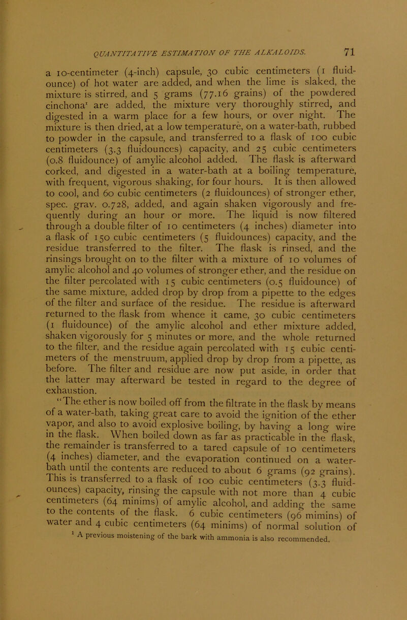 a io-centimeter (4-inch) capsule, 30 cubic centimeters (1 fluid- ounce) of hot water are added, and when the lime is slaked, the mixture is stirred, and 5 grams (77.16 grains) of the powdered cinchona1 are added, the mixture very thoroughly stirred, and digested in a warm place for a few hours, or over night. The mixture is then dried, at a low temperatu re, on a water-bath, rubbed to powder in the capsule, and transferred to a flask of 100 cubic centimeters (3.3 fluidounces) capacity, and 25 cubic centimeters (0.8 fluidounce) of amylic alcohol added. The flask is afterward corked, and digested in a water-bath at a boiling temperature, with frequent, vigorous shaking, for four hours. It is then allowed to cool, and 60 cubic centimeters (2 fluidounces) of stronger ether, spec. grav. 0.728, added, and again shaken vigorously and fre- quently during an hour or more. The liquid is now filtered through a double Alter of 10 centimeters (4 inches) diameter into a flask of 150 cubic centimeters (5 fluidounces) capacity, and the residue transferred to the Alter. The flask is rinsed, and the rinsings brought on to the Alter with a mixture of 10 volumes of amylic alcohol and 40 volumes of stronger ether, and the residue on the Alter percolated with 15 cubic centimeters (0.5 fluidounce) of the same mixture, added drop by drop from a pipette to the edges of the Alter and surface of the residue. The residue is afterward returned to the flask from whence it came, 30 cubic centimeters (1 fluidounce) of the amylic alcohol and ether mixture added, shaken vigorously for 5 minutes or more, and the whole returned to the Alter, and the residue again percolated with 15 cubic centi- meters of the menstruum, applied drop by drop from a pipette, as before. The Alter and residue are now put aside, in Order that the latter may afterward be tested in regard to the degree of exhaustion. The ether is now boiled off from the Altrate in the flask by means of a water-bath, taking great care to avoid the ignition of the ether vapor, and also to avoid explosive boiling, by having a long wire in the flask. When boiled down as far as practicable in the flask, the remainder is transferred to a tared capsule of 10 centimeters (4 inches) diameter, and the evaporation continued on a water- bath until the contents are reduced to about 6 grams (92 grains). This is transferred to a flask of 100 cubic centimeters (3.3 fluid- ounces) capacity, rinsing the capsule with not more than 4 cubic centimeters (64 minims) of amylic alcohol, and adding the same to the contents of the flask. 6 cubic centimeters (96 mimins) of water and 4 cubic centimeters (64 minims) of normal solution of 1 A previous moistening of the bark with ammonia is also recommended.