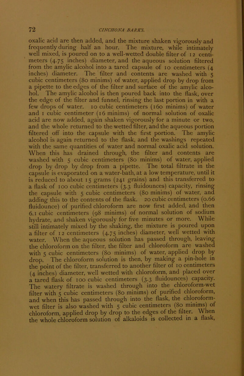 oxalic acid are then added, and the mixture shaken vigorously and frequendy during half an hour. The mixture, while intimately well mixed, is poured on to a well-wetted double filter of 12 centi- meters (4.75 inches) diameter, and the aqueous solution filtered from the amylic alcohol into a tared capsule of 10 centimeters (4 inches) diameter. The filter and contents are washed with 5 cubic centimeters (80 minims) of water, applied drop by drop from a pipette to the edges of the filter and surface of the amylic alco- hol. The amylic alcohol is then poured back into the flask, over the edge of the filter and funnel, rinsing the last portion in with a few drops of water. 10 cubic centimeters (160 minims) of water and 1 cubic centimeter (16 minims) of normal solution of oxalic acid are now added, again shaken vigorously for a minute or two, and the whole returned to the wetted filter, and the aqueous portion filtered off into the capsule with the first portion. The amylic alcohol is again returned to the flask, and the washings repeated with the same quantities of water and normal oxalic acid solution. When this has drained through, the filter and contents are washed with 5 cubic centimeters (80 minims) of water, applied drop by drop by drop from a pipette. The total filtrate in the capsule is evaporated on a water-bath, at a low temperature, until it is reduced to about 15 grams (241 grains) and this transferred to a flask of 100 cubic centimeters (3.3 fluidounces) capacity, rinsing the capsule with 5 cubic centimeters (80 minims) of water, and adding this to the contents of the flask. 20 cubic centimeters (0.66 fluidounce) of purified Chloroform are now first added, and then 6.1 cubic centimeters (98 minims) of normal solution of sodium hydrate, and shaken vigorously for five minutes or more. While still intimately mixed by the shaking, the mixture is poured upon a filter of 12 centimeters (4.75 inches) diameter, well wetted with water. When the aqueous solution has passed through, leaving the Chloroform on the filter, the filter and Chloroform are washed with 5 cubic centimeters (80 minims) of water, applied, drop by drop. The Chloroform solution is then, by making a pin-hole in the point of the filter, transferred to another filter of 10 centimeters (4 inches) diameter, well wetted with Chloroform, and placed over a tared flask of 100 cubic centimeters (3.3 fluidounces) capacity. The watery filtrate is washed through into the chloroform-wet filter with 5 cubic centimeters (80 minims) of purified Chloroform, and when this has passed through into the flask, the chloroform- wet filter is also washed with 5 cubic centimeters (80 minims) of chloroform, applied drop by drop to the edges of the filter. When the whole chloroform solution of alkaloids is collected in a flask,